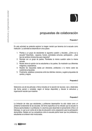 estructura y organización escolar




                                                                          propuestas de colaboración

                                                                                                                       Propuesta 1


                                    En esta actividad se pretende explorar la imagen mental que tenemos de la escuela como
                                    institución. La actividad se desarrolla en cinco pasos:

                                        1. Plantea a un grupo de estudiantes la siguiente cuestión y discútela. ¿Cómo es tu
                                           escuela? Descríbela... espacios, horario, actividades comunes, participación... ¿Qué
                                           tipo de cambios introducirías para mejorarla?
                                        2. Reúnete con un grupo de padres. Plantéales la misma cuestión sobre la misma
                                           escuela.
                                        3. Revela ahora la opinión de los estudiantes a los padres. Se mostrarán sus diferentes
                                           imágenes y expectativas.
                                        4. Muestra las respuestas dadas por directores, profesores o tú mismo sobre las
                                           cuestiones propuestas.
                                        5. Finalmente, establece conexiones entre las distintas visiones y sugiere propuestas de
                                           cambio y mejora.


                                                                                                                       Propuesta 2


                                    Selecciona una de las películas o libros incluidos en la sección de recursos. Lee u obsérvalos
                                    (de forma parcial o completa, según el tiempo disponible) y discute la estructura y
                                    organización escolar que muestran.


                                                                                                                       Propuesta 3


                                    La limitación de roles que estudiantes y profesores desempeñan ha sido citada como un
                                    problema fundamental de las escuelas. De forma específica se ha criticado que la escuela no
                                    ofrezca oportunidades ni a profesores ni a alumnos para desarrollar el pensamiento crítico o el
                                    liderazgo, lo cual va en contra de la idea de educación como preparación para la participación
                                    democrática. Debate con tus compañeros cómo la escuela podría hacer que los profesores y
                                    estudiantes se sintieran más involucrados.




                                    170
 