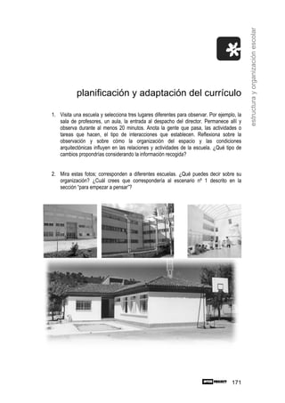 estructura y organización escolar
           planificación y adaptación del currículo

1. Visita una escuela y selecciona tres lugares diferentes para observar. Por ejemplo, la
   sala de profesores, un aula, la entrada al despacho del director. Permanece allí y
   observa durante al menos 20 minutos. Anota la gente que pasa, las actividades o
   tareas que hacen, el tipo de interacciones que establecen. Reflexiona sobre la
   observación y sobre cómo la organización del espacio y las condiciones
   arquitectónicas influyen en las relaciones y actividades de la escuela. ¿Qué tipo de
   cambios propondrías considerando la información recogida?


2. Mira estas fotos; corresponden a diferentes escuelas. ¿Qué puedes decir sobre su
   organización? ¿Cuál crees que correspondería al escenario nº 1 descrito en la
   sección “para empezar a pensar”?




                                                                                    171
 