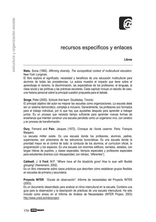 estructura y organización escolar




                                                                     recursos específicos y enlaces

                                                                                                                             Libros


                                    Nieto, Sonia (1992). Affirming diversity. The sociopolitical context of multicultural education.
                                    New York: Longman.
                                    El libro explora el significado, necesidad y beneficios de una educación multicultural para
                                    alumnos de todas las procedencias. La autora muestra el impacto que tiene sobre el
                                    aprendizaje el racismo, la discriminación, las expectativas de los profesores, el lenguaje, la
                                    clase social y las políticas y las prácticas escolares. Cada capítulo incluye un estudio de caso,
                                    una historia personal sobre la principal cuestión propuesta para el debate.

                                    Senge, Peter (2000). Schools that learn. Doubleday, Toronto.
                                    El principal objetivo del autor es mejorar las escuelas como organizaciones. La escuela debe
                                    ser un sistema democrático, complejo e inclusivo. Generalmente, los profesores son formados
                                    para el trabajo individual, por lo que hay que ayudarles después para aprender a trabajar
                                    juntos. Es un proceso que necesita tiempo suficiente para aprender nuevas formas de
                                    enseñanza que intenten construir una escuela percibida como un organismo vivo, con cerebro
                                    y en proceso de transformación.

                                    Oury, Fernand and Pain, Jacques (1972). Cronique de l’école caserne. Paris: François
                                    Maspero.
                                    La escuela militar existe. Es una escuela donde los profesores, alumnos, padres,
                                    supervisores, son prisioneros de las estructuras burocráticas. Es una escuela donde la
                                    prioridad mayor es el control de todo: la conducta de los alumnos, el currículum oficial, la
                                    programación y los espacios. Es una escuela con enormes edificios, cerrados, aislados, con
                                    largas hileras de pupitres, y clases especiales, tiempos especiales y profesores especiales
                                    para estudiantes diversos (con discapacidad, con retraso, “diferentes”).

                                    Caldwell, J. & Ford, M.P. “Where have all the bluebirds gone! How to soar with flexible
                                    grouping” (Heinemann, 2002)
                                    Es un libro interesante sobre casos prácticos que describen cómo establecer grupos flexibles
                                    en escuelas de primaria y secundaria.

                                    Proyecto INTER “Escala de observación”. Informe de necesidades del Proyecto INTER
                                    (2003).
                                    Es un documento desarrollado para analizar el clima intercultural en la escuela. Contiene una
                                    guía para la observación y la descripción de prácticas de una escuela intercultural. Ha sido
                                    incluido como anexo en el Informe de Análisis de Necesidades (INTER Project, 2003)
                                    http://www.uned.es/interproject.



                                    174
 
