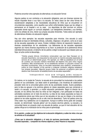 educación obligatoria
Podemos encontrar otros ejemplos de alternativas a la educación formal:

Algunos padres no son contrarios a la educación obligatoria, pero por diversas razones les
resulta imposible llevar a sus hijos a la escuela. En estos casos se dan otras formas de
escolarización adaptadas a las necesidades educativas de niños que se encuentran en
circunstancias especiales, como aquellos que sufren enfermedades largas que les obligan a
permanecer en el hospital o en su casa. Los deportistas de élite conviven en centros
especiales donde siguen un currículo adaptado. Los trabajadores itinerantes y sus familias,
como los artistas de circo, tienen sus propias escuelas itinerantes. Todos estos son ejemplos
de alternativas oficiales a la educación reglada.

Hay aún otros ejemplos: las escuelas separadas para minorías. Una escuela (o aula)
separada se basa en identidades étnicas, culturales, religiosas o de género, como es el caso
de las escuelas separadas por sexos. Existen múltiples criterios de separación basados en
diversas características de los estudiantes. Los defensores de las escuelas separadas
esgrimen así mismo diversos argumentos en su favor: la protección de la pertenencia étnica
(identidad étnica/cultural), el derecho de los padres a elegir la educación que desean para sus
hijos, la lucha contra la desventaja...
         “Ciertos grupos étnicos minoritarios comprueban que sus hijos fracasan en la
         escuela mayoritaria; una respuesta ha sido poner en marcha escuelas separadas al
         servicio de un determinado grupo. Por ejemplo, en 1980 se estableció en el norte
         de Londres una escuela cristiana Adventista del Séptimo Día para niños negros
         caribeños. Más recientemente, se ha establecido también un pequeño número de
         escuelas musulmanas. (Hay ya escuelas separadas para católicos, protestantes y
         judíos en Gran Bretaña; la ley permite a cualquier confesión religiosa establecer
         sus propias escuelas). Algunos grupos tratan de presionar al gobierno para que
         destine más financiación al establecimiento de escuelas separadas.”

                     Independent race and refugee news network
                                      http://www.irr.org.uk/2002/november/ak000003.html

En Letonia, en la ciudad de Tukums, la escuela de la comunidad ha involucrado a los padres
gitanos en sus actividades. Las ideas sobre el aprendizaje y las iniciativas de colaboración
proceden tanto de la comunidad gitana como de las autoridades locales. Suena paradójico,
pero la idea es agrupar a los alumnos gitanos en clases separadas para que comiencen a
asistir a la escuela, a aprender y a recibir educación permanente. Según el director de la
escuela, en los últimos tres años los niños se han integrado y han participado en todas las
actividades escolares con el resto de alumnos. La idea de las clases separadas se basa en
una experiencia previa que indica que en las escuelas en las que se integra a los alumnos
gitanos en las aulas regulares se da un alto nivel de absentismo. Tanto los padres como los
niños están muy satisfechos con la separación. Aunque el edificio forma parte del complejo
escolar, es denominado “escuela gitana” por los propios alumnos gitanos. La escuela y la
comunidad tienen en proyecto crear una escuela de padres, ya que el nivel educativo de los
padres influye en la motivación de los niños para el aprendizaje.

En tu opinión, ¿cuáles son los objetivos de la educación obligatoria y cuáles los retos a los que
se enfrenta en la actualidad?

¿Crees que la educación obligatoria y el resto de opciones mencionadas –homeschooling,
escuelas separadas...- comparten los mismos objetivos y retos? Razona tu respuesta.




                                                                                              13
 