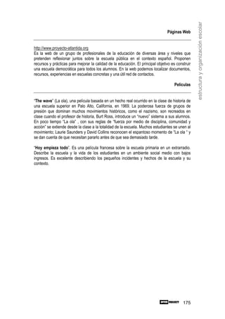 estructura y organización escolar
                                                                                 Páginas Web


http://www.proyecto-atlantida.org
Es la web de un grupo de profesionales de la educación de diversas área y niveles que
pretenden reflexionar juntos sobre la escuela pública en el contexto español. Proponen
recursos y prácticas para mejorar la calidad de la educación. El principal objetivo es construir
una escuela democrática para todos los alumnos. En la web podemos localizar documentos,
recursos, experiencias en escuelas concretas y una útil red de contactos.

                                                                                      Películas


“The wave” (La ola), una película basada en un hecho real ocurrido en la clase de historia de
una escuela superior en Palo Alto, California, en 1969. La poderosa fuerza de grupos de
presión que dominan muchos movimientos históricos, como el nazismo, son recreados en
clase cuando el profesor de historia, Burt Ross, introduce un “nuevo” sistema a sus alumnos.
En poco tiempo “La ola” , con sus reglas de “fuerza por medio de disciplina, comunidad y
acción” se extiende desde la clase a la totalidad de la escuela. Muchos estudiantes se unen al
movimiento; Laurie Saunders y David Collins reconocen el espantoso momento de “La ola “ y
se dan cuenta de que necesitan pararlo antes de que sea demasiado tarde.

“Hoy empieza todo”. Es una película francesa sobre la escuela primaria en un extrarradio.
Describe la escuela y la vida de los estudiantes en un ambiente social medio con bajos
ingresos. Es excelente describiendo los pequeños incidentes y hechos de la escuela y su
contexto.




                                                                                           175
 