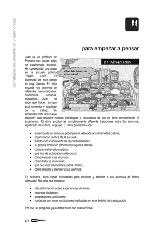 estrategias de enseñanza y aprendizaje




                                                                                          para empezar a pensar
                                         Juan es un profesor de
                                         Primaria con pocos años                                      C P PÁJARO LOCO
                                         de experiencia docente.
                                         Ha conseguido una plaza
                                                                            ¿Qué debo hacer con
                                         en la escuela pública              estos chicos?
                                         “Pájaro      Loco”.       El
                                         alumnado de este centro
                                         es muy diverso. En esta
                                         escuela hay alumnos de
                                         diferentes nacionalidades:
                                         marroquíes,       rumanos,
                                         eslovenos... Juan         no
                                         sabe qué hacer, aunque
                                         está contento y orgulloso
                                         de su trabajo. Se
                                         encuentra ante una nueva
                                         situación que requiere nuevas estrategias y respuestas de las no tiene conocimiento ni
                                         experiencia. El clima escolar es completamente diferente (relaciones entre los alumnos,
                                         significado de cultura, lenguaje...). Otros problemas son:

                                               •   ausencia de un enfoque global para la atención a la diversidad cultural;
                                               •   organización caótica de la escuela;
                                               •   distribución inapropiada de responsabilidades;
                                               •   su propia formación (donde hay lagunas claras);
                                               •   cómo enseñar esta materia;
                                               •   qué tipo de actividades seleccionar;
                                               •   cómo evaluar a los alumnos;
                                               •   cómo tratar al alumnado;
                                               •   qué recursos disponibles podría utilizar;
                                               •   cómo mejorar y atender a sus alumnos.

                                         En definitiva, tiene serias dificultades para enseñar y atender a sus alumnos de forma
                                         adecuada. No sabe que necesita:

                                               •   más información sobre experiencias similares;
                                               •   recursos didácticos;
                                               •   adaptaciones curriculares;
                                               •   contactos con otras instituciones implicadas en este ámbito de la educación.

                                         Por eso, se pregunta ¿qué debo hacer con estos chicos?


                                         178
 