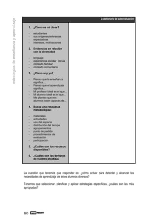 Cuestionario de autoevaluación
estrategias de enseñanza y aprendizaje


                                               1. ¿Cómo es mi clase?

                                               -   estudiantes
                                               -   sus orígenes/referentes
                                               -   expectativas
                                               -   intereses, motivaciones

                                               2. Evidencias en relación
                                                  con la diversidad

                                               -   lenguaje
                                               -   experiencia escolar previa
                                               -   contexto familiar
                                               -   contexto comunitario

                                               3. ¿Cómo soy yo?

                                               -   Pienso que la enseñanza
                                                   significa....
                                               -   Pienso que el aprendizaje
                                                   significa...
                                               -   Mi profesor ideal es el que...
                                               -   Mi alumno ideal es el que...
                                               -   Me planteo que mis
                                                   alumnos sean capaces de...

                                               4. Busca una respuesta
                                                  metodológica:

                                               -   materiales
                                               -   actividades
                                               -   uso del espacio
                                               -   distribución del tiempo
                                               -   agrupamientos
                                               -   punto de partida
                                               -   procedimientos de
                                                   evaluación
                                               -   participación

                                               5. ¿Cuáles son los recursos
                                                  disponibles?

                                               6. ¿Cuáles son los defectos
                                                  de nuestra práctica?




                                         La cuestión que tenemos que responder es: ¿cómo actuar para detectar y alcanzar las
                                         necesidades de aprendizaje de estos alumnos diversos?

                                         Tenemos que seleccionar, planificar y aplicar estrategias específicas, ¿cuáles son las más
                                         apropiadas?




                                         180
 