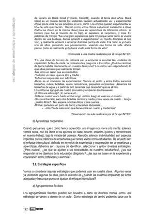 de verano en Black Creel (Toronto, Canadá), cuando él tenía diez años. Black
estrategias de enseñanza y aprendizaje
                                                  Creel es un museo donde los visitantes pueden actualmente ver y experimentar
                                                  cómo era la vida de los pioneros en el s. XVIII. Los chicos pueden experimentar el
                                                  tipo de vida que hacían. Hacían como si los chicos estuvieran asistiendo a clase
                                                  (todos los chicos en la misma clase) para ser aprendices de diferentes oficios: el
                                                  herrero (que fue el favorito de mi hijo), el zapatero, el carpintero, y más. En
                                                  palabras de mi hijo: “fue una gran experiencia para mí porque sentí como si viviera
                                                  dentro de una burbuja, donde aprendí a experimentar un mundo diferente al que
                                                  vivo, y realmente aprendí a apreciar distintos puntos de vista. Era como si yo fuera
                                                  uno de ellos, pensando sus pensamientos, viviendo esa forma de vida. Ahora
                                                  pienso como si realmente yo hubiera vivido esta forma de vida”

                                                                                (Entrevista a una madre realizada por el Grupo INTER)

                                                  “En una clase de tercero de primaria van a empezar a estudiar las unidades de
                                                  capacidad. Antes de nada, la profesora les pregunta a los niños ¿Cuánta cantidad
                                                  de leche bebéis diariamente en vuestro desayuno? Los niños van respondiendo lo
                                                  que ellos piensan que realmente toman:
                                                  -Me tomo un tazón que es medio litro,
                                                  -Yo tomo un vaso, que es litro y medio...
                                                  Todas las respuestas son admitidas.
                                                  Ahora es el momento de experimentar. Vamos al jardín y entre todos sacamos
                                                  barreños, cubos, botellas, vasos, tetra-bricks, pequeños recipientes. Llenamos los
                                                  barreños de agua y a partir de ahí, tenemos que descubrir qué es el litro.
                                                  Los niños se agrupan de cuatro en cuatro y empiezan los trasvases:
                                                  -¡El litro es esta caja!, ¡lo pone aquí!...
                                                  -Si lleno cuatro vasos hasta arriba tengo un litro, luego el vaso es un cuarto.
                                                  -Si con el barreño saco dos botellas de litro y medio y tres vasos de cuarto... tengo,
                                                  ¿cuatro litros?. No, espera, son tres litros y tres cuartos
                                                  Al final, ponemos un poco de barro y hacemos chocolate...
                                                           - ...el tazón de casa creo que tiene entre un cuarto y medio litro”

                                                                                   (Observación de aula realizada por el Grupo INTER)

                                                 b) Aprendizaje cooperativo

                                         Cuando pensamos qué o cómo hemos aprendido, una imagen nos viene a la mente: solemos
                                         vernos solos, con los libros o los apuntes de clase delante; estamos quietos y concentrados
                                         en nuestro trabajo, bajo la mirada del profesor. Atención, silencio, individualidad, son aspectos
                                         implícitos en las prácticas de enseñanza que hemos vivido como estudiantes. De acuerdo con
                                         el enfoque intercultural, definido en términos de experiencia y cooperación en la enseñanza y
                                         aprendizaje, debemos ser capaces de identificar, seleccionar y aplicar diversas estrategias.
                                         ¿Pero cuáles?, ¿las que se ajusten a las necesidades de nuestros estudiantes?, ¿las que
                                         respondan a los objetivos de la educación obligatoria?, ¿las que se basen en la experiencia y
                                         cooperación entre profesores y alumnos?

                                                 2.2. Estrategias específicas

                                         Vamos a considerar algunas estrategias que podemos usar en nuestra clase. Algunas veces
                                         ya utilizamos algunas de ellas, pero la cuestión es ¿cuándo las estamos empleando de forma
                                         adecuada y hasta que punto se ajustan al enfoque intercultural?

                                                 a) Agrupamientos flexibles

                                         Los agrupamientos flexibles pueden ser llevados a cabo de distintos modos -como una
                                         estrategia de centro o dentro de un aula-. Como estrategia de centro podemos optar por la



                                         182
 