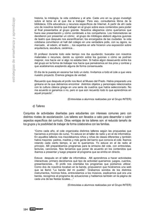 historia, la mitología, la vida cotidiana y el arte. Cada uno en su grupo investigó
estrategias de enseñanza y aprendizaje
                                                  sobre el tema en el que iba a trabajar. Para eso, consultamos libros de la
                                                  biblioteca, CDs educativos y recursos específicos de Internet. A partir de ahí cada
                                                  uno de nosotros tendría que trabajar en el grupo sobre esos contenidos para poder
                                                  al final presentarlos al grupo grande. Nosotros elegíamos cómo queríamos que
                                                  fuera esa presentación y cómo contárselo a los compañeros. Los historiadores se
                                                  decidieron por presentar un cómic; el grupo de mitólogos elaboró algunos guiones
                                                  de teatro que después nos escenificarían; los encargados de las ciudades la vida
                                                  cotidiana convirtieron el hall del colegio en una verdadera polis, con su ágora, su
                                                  mercado, el odeón, el teatro...; los expertos en arte hicieron una exposición sobre
                                                  arquitectura, escultura, cerámica...

                                                  El profesor durante todo este tiempo nos iba ayudando; buscaba con nosotros
                                                  materiales o recursos, dando su opinión sobre los guiones o cómo se podrían
                                                  mejorar, nos hacía ver si algo no estaba bien. Si había algún desacuerdo entre los
                                                  del grupo en la forma de trabajar nos hacía que pensáramos en los pros y contras y
                                                  que acabáramos aceptando alguna de forma consensuada.

                                                  El día de la puesta en escena fue todo un éxito. Invitamos a todo el cole a que viera
                                                  nuestro proyecto. Éramos griegos de verdad.

                                                  Recuerdo que después el profe nos llevó al Museo del Prado. Había preparado una
                                                  ginkana en la que debíamos encontrar distintos objetos y personajes relacionados
                                                  con la cultura clásica griega en una serie de cuadros que había seleccionado. No
                                                  me acuerdo si ganamos o no, pero sí que aún recuerdo todo lo que aprendimos en
                                                  aquel proyecto”.

                                                                               (Entrevistas a alumnos realizadas por el Grupo INTER)

                                                 d) Talleres

                                         Conjuntos de actividades diseñadas para estudiantes con intereses comunes pero con
                                         distintos niveles de escolarización. Los talleres son llevados a cabo para desarrollar o cubrir
                                         aspectos específicos del currículo. Otras ventajas de los talleres son: el reducido tamaño de
                                         los grupos y la posibilidad de trabajar de forma colaborativa con las familias.

                                                  “Como cada año, el cole organizaba distintos talleres según las propuestas que
                                                  hacíamos a principio de curso. Yo estuve en el taller de radio y en el de informática.
                                                  En aquellos talleres nos mezclábamos niños y niñas de clases diferentes y también
                                                  había mayores: padres, madres y más gente del barrio que conocía el cole. Íbamos
                                                  rotando cada cierto tiempo, si así lo queríamos. Yo estuve en el de radio al
                                                  principio. Allí preparábamos programas para la emisora del cole, con entrevistas,
                                                  lecturas, canciones. Nos teníamos que poner de acuerdo en los contenidos que
                                                  íbamos a presentar y luego preparar el programa que se emitía en directo.

                                                  Estuve después en el taller de informática. Allí aprendimos a hacer actividades
                                                  interactivas; primero decidíamos qué tipo de actividad queríamos: juegos, cuentos,
                                                  presentaciones... El profe nos orientaba los programas que podíamos utilizar.
                                                  Como dos de nosotros tocaban en la banda, propusieron que hiciéramos una web
                                                  que se llamó “La banda del mi pueblo”. Grabamos sonidos de los distintos
                                                  instrumentos, hicimos fotos, entrevistamos a los músicos, explicamos qué era una
                                                  banda, recogimos el programa de actuaciones y hablamos también en la página de
                                                  cada una de las fiestas locales....”

                                                                               (Entrevistas a alumnos realizadas por el Grupo INTER)




                                         184
 