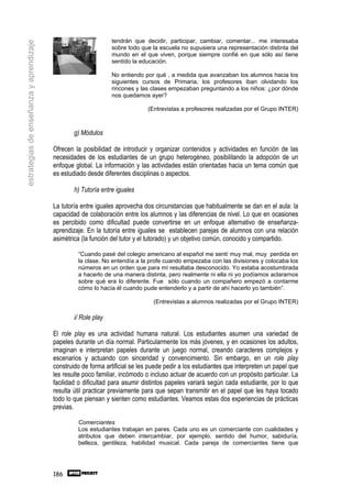 tendrán que decidir, participar, cambiar, comentar... me interesaba
estrategias de enseñanza y aprendizaje
                                                                sobre todo que la escuela no supusiera una representación distinta del
                                                                mundo en el que viven, porque siempre confié en que sólo así tiene
                                                                sentido la educación.

                                                                No entiendo por qué , a medida que avanzaban los alumnos hacia los
                                                                siguientes cursos de Primaria, los profesores iban olvidando los
                                                                rincones y las clases empezaban preguntando a los niños: ¿por dónde
                                                                nos quedamos ayer?

                                                                              (Entrevistas a profesores realizadas por el Grupo INTER)



                                                 g) Módulos

                                         Ofrecen la posibilidad de introducir y organizar contenidos y actividades en función de las
                                         necesidades de los estudiantes de un grupo heterogéneo, posibilitando la adopción de un
                                         enfoque global. La información y las actividades están orientadas hacia un tema común que
                                         es estudiado desde diferentes disciplinas o aspectos.

                                                 h) Tutoría entre iguales

                                         La tutoría entre iguales aprovecha dos circunstancias que habitualmente se dan en el aula: la
                                         capacidad de colaboración entre los alumnos y las diferencias de nivel. Lo que en ocasiones
                                         es percibido como dificultad puede convertirse en un enfoque alternativo de enseñanza-
                                         aprendizaje. En la tutoría entre iguales se establecen parejas de alumnos con una relación
                                         asimétrica (la función del tutor y el tutorado) y un objetivo común, conocido y compartido.

                                                  “Cuando pasé del colegio americano al español me sentí muy mal, muy perdida en
                                                  la clase. No entendía a la profe cuando empezaba con las divisiones y colocaba los
                                                  números en un orden que para mí resultaba desconocido. Yo estaba acostumbrada
                                                  a hacerlo de una manera distinta, pero realmente ni ella ni yo podíamos aclararnos
                                                  sobre qué era lo diferente. Fue sólo cuando un compañero empezó a contarme
                                                  cómo lo hacía él cuando pude entenderlo y a partir de ahí hacerlo yo también”.

                                                                                (Entrevistas a alumnos realizadas por el Grupo INTER)

                                                 i/ Role play

                                         El role play es una actividad humana natural. Los estudiantes asumen una variedad de
                                         papeles durante un día normal. Particularmente los más jóvenes, y en ocasiones los adultos,
                                         imaginan e interpretan papeles durante un juego normal, creando caracteres complejos y
                                         escenarios y actuando con sinceridad y convencimiento. Sin embargo, en un role play
                                         construido de forma artificial se les puede pedir a los estudiantes que interpreten un papel que
                                         les resulte poco familiar, incómodo o incluso actuar de acuerdo con un propósito particular. La
                                         facilidad o dificultad para asumir distintos papeles variará según cada estudiante, por lo que
                                         resulta útil practicar previamente para que sepan transmitir en el papel que les haya tocado
                                         todo lo que piensan y sienten como estudiantes. Veamos estas dos experiencias de prácticas
                                         previas.

                                                  Comerciantes
                                                  Los estudiantes trabajan en pares. Cada uno es un comerciante con cualidades y
                                                  atributos que deben intercambiar, por ejemplo, sentido del humor, sabiduría,
                                                  belleza, gentileza, habilidad musical. Cada pareja de comerciantes tiene que




                                         186
 