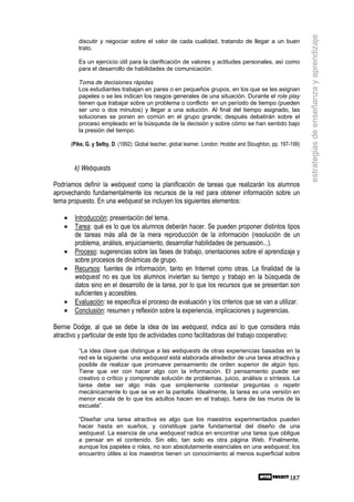 estrategias de enseñanza y aprendizaje
           discutir y negociar sobre el valor de cada cualidad, tratando de llegar a un buen
           trato.

           Es un ejercicio útil para la clarificación de valores y actitudes personales, así como
           para el desarrollo de habilidades de comunicación.

           Toma de decisiones rápidas
           Los estudiantes trabajan en pares o en pequeños grupos, en los que se les asignan
           papeles o se les indican los rasgos generales de una situación. Durante el role play
           tienen que trabajar sobre un problema o conflicto en un período de tiempo (pueden
           ser uno o dos minutos) y llegar a una solución. Al final del tiempo asignado, las
           soluciones se ponen en común en el grupo grande; después debatirán sobre el
           proceso empleado en la búsqueda de la decisión y sobre cómo se han sentido bajo
           la presión del tiempo.

        (Pike, G. y Selby, D. (1992): Global teacher, global learner. London: Hodder and Stoughton, pp. 197-199)



         k) Webquests

Podríamos definir la webquest como la planificación de tareas que realizarán los alumnos
aprovechando fundamentalmente los recursos de la red para obtener información sobre un
tema propuesto. En una webquest se incluyen los siguientes elementos:

    •    Introducción: presentación del tema.
    •    Tarea: qué es lo que los alumnos deberán hacer. Se pueden proponer distintos tipos
         de tareas más allá de la mera reproducción de la información (resolución de un
         problema, análisis, enjuiciamiento, desarrollar habilidades de persuasión...).
    •    Proceso: sugerencias sobre las fases de trabajo, orientaciones sobre el aprendizaje y
         sobre procesos de dinámicas de grupo.
    •    Recursos: fuentes de información, tanto en Internet como otras. La finalidad de la
         webquest no es que los alumnos inviertan su tiempo y trabajo en la búsqueda de
         datos sino en el desarrollo de la tarea, por lo que los recursos que se presentan son
         suficientes y accesibles.
    •    Evaluación: se especifica el proceso de evaluación y los criterios que se van a utilizar.
    •    Conclusión: resumen y reflexión sobre la experiencia, implicaciones y sugerencias.

Bernie Dodge, al que se debe la idea de las webquest, indica así lo que considera más
atractivo y particular de este tipo de actividades como facilitadoras del trabajo cooperativo:

           “La idea clave que distingue a las webquests de otras experiencias basadas en la
           red es la siguiente: una webquest está elaborada alrededor de una tarea atractiva y
           posible de realizar que promueve pensamiento de orden superior de algún tipo.
           Tiene que ver con hacer algo con la información. El pensamiento puede ser
           creativo o crítico y comprende solución de problemas, juicio, análisis o síntesis. La
           tarea debe ser algo más que simplemente contestar preguntas o repetir
           mecánicamente lo que se ve en la pantalla. Idealmente, la tarea es una versión en
           menor escala de lo que los adultos hacen en el trabajo, fuera de las muros de la
           escuela”.

           “Diseñar una tarea atractiva es algo que los maestros experimentados pueden
           hacer hasta en sueños, y constituye parte fundamental del diseño de una
           webquest. La esencia de una webquest radica en encontrar una tarea que obligue
           a pensar en el contenido. Sin ello, tan solo es otra página Web. Finalmente,
           aunque los papeles o roles, no son absolutamente esenciales en una webquest, los
           encuentro útiles si los maestros tienen un conocimiento al menos superficial sobre



                                                                                                           187
 