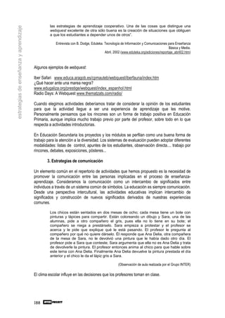 las estrategias de aprendizaje cooperativo. Una de las cosas que distingue una
estrategias de enseñanza y aprendizaje
                                                  webquest excelente de otra sólo buena es la creación de situaciones que obliguen
                                                  a que los estudiantes a depender unos de otros”.

                                                      Entrevista con B. Dodge, Eduteka. Tecnología de Información y Comunicaciones para Enseñanza
                                                                                                                                     Básica y Media.
                                                                                        Abril, 2002 (www.eduteka.org/ediciones/reportaje_abril02.htm)



                                         Algunos ejemplos de webquest:

                                         Iber Safari www.educa.aragob.es/cpmauteb/webquest/iberfauna/index.htm
                                         ¿Qué hacer ante una marea negra?
                                         www.edugaliza.org/prestige/webquest/index_espanhol.html
                                         Radio Days: A Webquest www.thematzats.com/radio/

                                         Cuando elegimos actividades deberíamos tratar de considerar la opinión de los estudiantes
                                         para que la actividad llegue a ser una experiencia de aprendizaje que les motive.
                                         Personalmente pensamos que los rincones son un forma de trabajo positiva en Educación
                                         Primaria, aunque implica mucho trabajo previo por parte del profesor, sobre todo en lo que
                                         respecta a actividades introductorias.

                                         En Educación Secundaria los proyectos y los módulos se perfilan como una buena forma de
                                         trabajo para la atención a la diversidad. Los sistemas de evaluación pueden adoptar diferentes
                                         modalidades: listas de control, apuntes de los estudiantes, observación directa.... trabajo por
                                         rincones, debates, exposiciones, pósteres...

                                                 3. Estrategias de comunicación

                                         Un elemento común en el repertorio de actividades que hemos propuesto es la necesidad de
                                         promover la comunicación entre las personas implicadas en el proceso de enseñanza-
                                         aprendizaje. Consideramos la comunicación como un intercambio de significados entre
                                         individuos a través de un sistema común de símbolos. La educación es siempre comunicación.
                                         Desde una perspectiva intercultural, las actividades educativas implican intercambio de
                                         significados y construcción de nuevos significados derivados de nuestras experiencias
                                         comunes.

                                                  Los chicos están sentados en dos mesas de ocho; cada mesa tiene un bote con
                                                  pinturas y lápices para compartir. Están coloreando un dibujo y Sara, una de las
                                                  alumnas, pide a otro compañero el gris, pues ella no lo tiene en su bote; el
                                                  compañero se niega a prestárselo. Sara empieza a protestar y el profesor se
                                                  acerca y le pide que explique qué le está pasando. El profesor le pregunta al
                                                  compañero por qué no quiere dárselo. Él responde que Ana Delia, otra compañera
                                                  de la mesa de Sara, no le devolvió una pintura que le había dado otro día. El
                                                  profesor pide a Sara que conteste; Sara argumenta que ella no es Ana Delia y trata
                                                  de devolverle la pintura. El profesor entonces anima al chico para que hable sobre
                                                  este tema con Ana Delia. Finalmente Ana Delia devuelve la pintura prestada el día
                                                  anterior y el chico le da el lápiz gris a Sara.

                                                                                                  (Observación de aula realizada por el Grupo INTER)

                                         El clima escolar influye en las decisiones que los profesores toman en clase.




                                         188
 