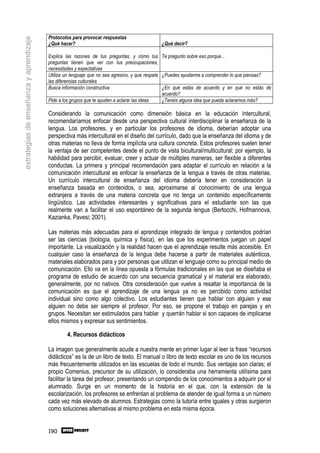 Protocolos para provocar respuestas
estrategias de enseñanza y aprendizaje
                                         ¿Qué hacer?                                       ¿Qué decir?

                                         Explica las razones de tus preguntas, y cómo tus Te pregunto sobre eso porque...
                                         preguntas tienen que ver con tus preocupaciones,
                                         necesidades y expectativas
                                         Utiliza un lenguaje que no sea agresivo, y que respete ¿Puedes ayudarme a comprender lo que piensas?
                                         las diferencias culturales
                                         Busca información constructiva                         ¿En qué estás de acuerdo y en qué no estás de
                                                                                                acuerdo?
                                         Pide a los grupos que te ayuden a aclarar las ideas    ¿Tenéis alguna idea que pueda aclararnos más?

                                         Considerando la comunicación como dimensión básica en la educación intercultural,
                                         recomendaríamos enfocar desde una perspectiva cultural interdisciplinar la enseñanza de la
                                         lengua. Los profesores, y en particular los profesores de idioma, deberían adoptar una
                                         perspectiva más intercultural en el diseño del currículo, dado que la enseñanza del idioma y de
                                         otras materias no lleva de forma implícita una cultura concreta. Estos profesores suelen tener
                                         la ventaja de ser competentes desde el punto de vista bicultural/multicultural; por ejemplo, la
                                         habilidad para percibir, evaluar, creer y actuar de múltiples maneras, ser flexible a diferentes
                                         conductas. La primera y principal recomendación para adaptar el currículo en relación a la
                                         comunicación intercultural es enfocar la enseñanza de la lengua a través de otras materias.
                                         Un currículo intercultural de enseñanza del idioma debería tener en consideración la
                                         enseñanza basada en contenidos, o sea, aproximarse al conocimiento de una lengua
                                         extranjera a través de una materia concreta que no tenga un contenido específicamente
                                         lingüístico. Las actividades interesantes y significativas para el estudiante son las que
                                         realmente van a facilitar el uso espontáneo de la segunda lengua (Bertocchi, Hofmannova,
                                         Kazianka, Pavesi; 2001).

                                         Las materias más adecuadas para el aprendizaje integrado de lengua y contenidos podrían
                                         ser las ciencias (biología, química y física), en las que los experimentos juegan un papel
                                         importante. La visualización y la realidad hacen que el aprendizaje resulte más accesible. En
                                         cualquier caso la enseñanza de la lengua debe hacerse a partir de materiales auténticos,
                                         materiales elaborados para y por personas que utilizan el lenguaje como su principal medio de
                                         comunicación. Ello va en la línea opuesta a fórmulas tradicionales en las que se diseñaba el
                                         programa de estudio de acuerdo con una secuencia gramatical y el material era elaborado,
                                         generalmente, por no nativos. Otra consideración que vuelve a resaltar la importancia de la
                                         comunicación es que el aprendizaje de una lengua ya no es percibido como actividad
                                         individual sino como algo colectivo. Los estudiantes tienen que hablar con alguien y ese
                                         alguien no debe ser siempre el profesor. Por eso, se propone el trabajo en parejas y en
                                         grupos. Necesitan ser estimulados para hablar y querrán hablar si son capaces de implicarse
                                         ellos mismos y expresar sus sentimientos.

                                                 4. Recursos didácticos

                                         La imagen que generalmente acude a nuestra mente en primer lugar al leer la frase “recursos
                                         didácticos” es la de un libro de texto. El manual o libro de texto escolar es uno de los recursos
                                         más frecuentemente utilizados en las escuelas de todo el mundo. Sus ventajas son claras; el
                                         propio Comenius, precursor de su utilización, lo consideraba una herramienta utilísima para
                                         facilitar la tarea del profesor, presentando un compendio de los conocimientos a adquirir por el
                                         alumnado. Surge en un momento de la historia en el que, con la extensión de la
                                         escolarización, los profesores se enfrentan al problema de atender de igual forma a un número
                                         cada vez más elevado de alumnos. Estrategias como la tutoría entre iguales y otras surgieron
                                         como soluciones alternativas al mismo problema en esta misma época.


                                         190
 