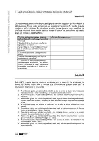 •     ¿Qué cambios deberías introducir en tu trabajo diario con los estudiantes?
estrategias de enseñanza y aprendizaje


                                                                                                                                               Actividad 2


                                         Os proponemos que reflexionéis en pequeños grupos sobre los propósitos que incluimos en la
                                         tabla que sigue. Piensa en las afirmaciones que aparecen en la columna 1 y escribe después
                                         un ejemplo real o imaginario. Propón alguna actividad que se ajuste en mayor medida a los
                                         principios señalados en el anterior ejercicio. Poned en común las aportaciones de vuestro
                                         grupo con el resto de los compañeros.
                                               Principios básicos asumidos por la escuela             ...frente a ello...proponemos...
                                               tradicional sobre la enseñanza y el aprendizaje
                                               * Pasividad
                                               * Escucha atenta (el alumno debe escuchar las
                                               explicaciones del profesor)
                                               * El aprendizaje es una actividad del alumno; por
                                               ello, se considera una actividad individual y no
                                               transferible
                                               * Los alumnos aprenden lo que los profesores
                                               enseñan
                                               * Aprender consiste en repetir y decir lo que el
                                               profesor ha dicho previamente
                                               * La enseñanza es una actividad segmentada,
                                               ofrecida en piezas: las disciplinas. Cada profesor
                                               organiza sus disciplinas de manera independiente
                                               sin establecer conexiones con los contenidos de
                                               otras materias



                                                                                                                                               Actividad 3


                                         Rath (1973) propone algunos principios en relación con la selección de actividades de
                                         aprendizaje. Piensa sobre ellos y deduce qué consecuencias pueden tener para la
                                         organización del proceso de enseñanza.
                                               1.   A condiciones iguales, una actividad es preferible a otra si permite al alumno tomar decisiones
                                                    razonables respecto a cómo desarrollarla y a ver las consecuencias de su elección.
                                               2.   A condiciones iguales, una actividad es preferible a otra si atribuye al alumno un papel activo en su
                                                    realización.
                                               3.   A condiciones iguales, una actividad es preferible a otra si exige del alumno una investigación de ideas,
                                                    procesos intelectuales, sucesos o fenómenos de orden personal o social y le estimula a comprometerse
                                                    en ella.
                                               4.   A condiciones iguales, una actividad es preferible a otra si obliga al alumno a interactuar con su
                                                    realidad.
                                               5.   A condiciones iguales, una actividad es preferible a otra si puede ser realizada por alumnos de diversos
                                                    niveles de capacidad y con intereses diferentes.
                                               6.   A condiciones iguales, una actividad es preferible a otra si obliga al alumno a examinar en un contexto
                                                    nuevo una idea, concepto, etc., que ya conoce.
                                               7.   A condiciones iguales, una actividad es preferible a otra si obliga al alumno a examinar ideas o sucesos
                                                    que normalmente son aceptados sin más por la sociedad.
                                               8.   A condiciones iguales, una actividad es preferible a otra si coloca al alumno y al enseñante en una
                                                    posición de éxito, fracaso o crítica.
                                               9.   A condiciones iguales, una actividad es preferible a otra si obliga al alumno a reconsiderar y revisar sus
                                                    esfuerzos iniciales.




                                         194
 