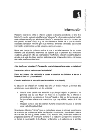 educación obligatoria
                                                                        Información
Prepararse para la vida adulta es y ha sido un deber en todas las sociedades a lo largo de la
historia. En nuestra sociedad actual llamamos “educación” a este proceso mediante el cual los
nuevos integrantes del grupo adquieren el “derecho” a ser miembros plenos. La forma en que
este proceso se lleva a cabo es y ha sido diferente en función de lo que las distintas
sociedades consideran relevante para sus miembros: diferentes habilidades, capacidades,
información, conocimientos, normas, principios, valores, creencias…

Desde esta perspectiva podemos analizar lo que la sociedad demanda de sus nuevos
miembros (los estudiantes) observando los objetivos que se proponen sus instituciones
educativas, ya que son éstas las encargadas de transformar a éstos en ciudadanos de pleno
derecho. A la vista de dichos objetivos, podemos pensar críticamente si son o no los más
adecuados para formar ciudadanos.


¿Qué significa ser “ciudadano”? (Piensa en las características que ha de poseer un ciudadano)

Las escuelas, ¿educan realmente para la ciudadanía?

Piensa en ti mismo: ¿ha contribuido la escuela a convertirte en ciudadano, si es que te
consideras como tal? ¿En qué sentido?

(Consulta la definición de “educación para la ciudadanía” en el Glosario)


La educación se considera en nuestros días como un derecho “natural” y universal. Esta
consideración puede relacionarse con dos conceptos:

    •   Infancia, como periodo vital específico cuyo principal objetivo es preparar a las
        personas para su “vida futura” por medio de la educación. Así, la infancia es
        concebida como una especie de “pre-vida” (quizá es ésta una de las razones que
        hacen que la escuela parezca a menudo un lugar muy artificial y alejado de la “vida
        real”).
    •   Progreso, como un ideal de desarrollo humano directamente vinculado al bienestar
        social y a la felicidad individual.

Sin embargo, el término “infancia” no es en modo alguno unívoco ni universal: pensarlo como
tal no es más que un intento de ocultar las diferentes circunstancias y situaciones sociales en
las que viven los niños y jóvenes (Gimeno, 2000). Por otra parte, el concepto moderno de
progreso se relaciona con el constante aumento de la producción y el consumo, la economía
de tiempo, la maximización de la eficacia y el beneficio, y el predominio de la actividad




                                                                                            15
 