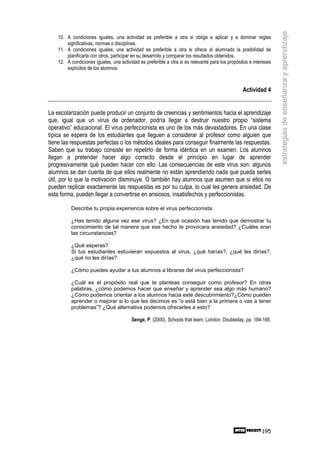 estrategias de enseñanza y aprendizaje
    10. A condiciones iguales, una actividad es preferible a otra si obliga a aplicar y a dominar reglas
        significativas, normas o disciplinas.
    11. A condiciones iguales, una actividad es preferible a otra si ofrece al alumnado la posibilidad de
        planificarla con otros, participar en su desarrollo y comparar los resultados obtenidos.
    12. A condiciones iguales, una actividad es preferible a otra si es relevante para los propósitos e intereses
        explícitos de los alumnos.



                                                                                                  Actividad 4


La escolarización puede producir un conjunto de creencias y sentimientos hacia el aprendizaje
que, igual que un virus de ordenador, podría llegar a destruir nuestro propio “sistema
operativo” educacional. El virus perfeccionista es uno de los más devastadores. En una clase
típica se espera de los estudiantes que lleguen a considerar al profesor como alguien que
tiene las respuestas perfectas o los métodos ideales para conseguir finalmente las respuestas.
Saben que su trabajo consiste en repetirlo de forma idéntica en un examen. Los alumnos
llegan a pretender hacer algo correcto desde el principio en lugar de aprender
progresivamente qué pueden hacer con ello. Las consecuencias de este virus son: algunos
alumnos se dan cuenta de que ellos realmente no están aprendiendo nada que pueda serles
útil, por lo que la motivación disminuye. O también hay alumnos que asumen que si ellos no
pueden replicar exactamente las respuestas es por su culpa, lo cual les genera ansiedad. De
esta forma, pueden llegar a convertirse en ansiosos, insatisfechos y perfeccionistas.

          Describe tu propia experiencia sobre el virus perfeccionista.

          ¿Has tenido alguna vez ese virus? ¿En qué ocasión has tenido que demostrar tu
          conocimiento de tal manera que ese hecho te provocara ansiedad? ¿Cuáles eran
          las circunstancias?

          ¿Qué esperas?
          Si tus estudiantes estuvieran expuestos al virus, ¿qué harías?, ¿qué les dirías?,
          ¿qué no les dirías?

          ¿Cómo puedes ayudar a tus alumnos a librarse del virus perfeccionista?

          ¿Cuál es el propósito real que te planteas conseguir como profesor? En otras
          palabras, ¿cómo podemos hacer que enseñar y aprender sea algo más humano?
          ¿Cómo podemos orientar a los alumnos hacia este descubrimiento?¿Cómo pueden
          aprender o mejorar si lo que les decimos es “o está bien a la primera o vas a tener
          problemas”? ¿Qué alternativa podemos ofrecerles a esto?

                                         Senge, P. (2000). Schools that learn. London: Doubleday, pp. 184-185.




                                                                                                            195
 