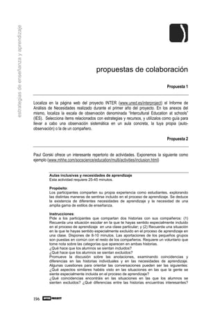 estrategias de enseñanza y aprendizaje




                                                                              propuestas de colaboración

                                                                                                                        Propuesta 1


                                         Localiza en la página web del proyecto INTER (www.uned.es/interproject) el Informe de
                                         Análisis de Necesidades realizado durante el primer año del proyecto. En los anexos del
                                         mismo, localiza la escala de observación denominada “Intercultural Education at schools”
                                         (IES). Selecciona ítems relacionados con estrategias y recursos, y utilízalos como guía para
                                         llevar a cabo una observación sistemática en un aula concreta, la tuya propia (auto-
                                         observación) o la de un compañero.

                                                                                                                        Propuesta 2


                                         Paul Gorski ofrece un interesante repertorio de actividades. Exponemos la siguiente como
                                         ejemplo (www.mhhe.com/socscience/education/multi/activities/inclusion.html)


                                                  Aulas inclusivas y necesidades de aprendizaje
                                                  Esta actividad requiere 25-45 minutos.

                                                  Propósito:
                                                  Los participantes comparten su propia experiencia como estudiantes, explorando
                                                  las distintas maneras de sentirse incluido en el proceso de aprendizaje. Se deduce
                                                  la existencia de diferentes necesidades de aprendizaje y la necesidad de una
                                                  amplia gama de estilos de enseñanza.

                                                  Instrucciones:
                                                  Pide a los participantes que compartan dos historias con sus compañeros: (1)
                                                  Recuerda una situación escolar en la que te hayas sentido especialmente incluido
                                                  en el proceso de aprendizaje en una clase particular; y (2) Recuerda una situación
                                                  en la que te hayas sentido especialmente excluido en el proceso de aprendizaje en
                                                  una clase. Dispones de 8-10 minutos. Las aportaciones de los pequeños grupos
                                                  son puestas en común con el resto de los compañeros. Requiere un voluntario que
                                                  tome nota sobre las categorías que aparecen en ambas historias.
                                                  ¿Qué hace que los alumnos se sientan incluidos?
                                                  ¿Qué hace que los alumnos se sientan excluidos?
                                                  Promueve la discusión sobre las anotaciones, examinando coincidencias y
                                                  diferencias en las historias individuales y en las necesidades de aprendizaje.
                                                  Algunas cuestiones para orientar las conversaciones pueden ser las siguientes:
                                                  ¿Qué aspectos similares habéis visto en las situaciones en las que la gente se
                                                  siente especialmente incluida en el proceso de aprendizaje?
                                                  ¿Qué coincidencias encontráis en las situaciones en las que los alumnos se
                                                  sienten excluidos? ¿Qué diferencias entre las historias encuentras interesantes?



                                         196
 
