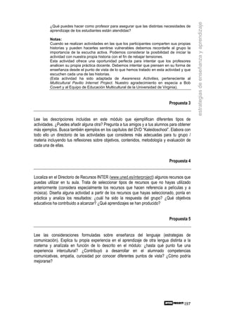 estrategias de enseñanza y aprendizaje
         ¿Qué puedes hacer como profesor para asegurar que las distintas necesidades de
         aprendizaje de los estudiantes están atendidas?

         Notas:
         Cuando se realizan actividades en las que los participantes comparten sus propias
         historias y pueden hacerles sentirse vulnerables debemos recordarle al grupo la
         importancia de la escucha activa. Podemos considerar la posibilidad de iniciar la
         actividad con nuestra propia historia con el fin de rebajar tensiones.
         Esta actividad ofrece una oportunidad perfecta para intentar que los profesores
         analicen su propia práctica docente. Debemos intentar que piensen en su forma de
         enseñanza desde el punto de vista de lo que hemos tratado en esta actividad y que
         escuchen cada una de las historias.
         (Esta actividad ha sido adaptada de Awareness Activities, perteneciente al
         Multicultural Pavilio Internet Project. Nuestro agradecimiento en especia a Bob
         Covert y al Equipo de Educación Multicultural de la Universidad de Virginia).



                                                                              Propuesta 3


Lee las descripciones incluidas en este módulo que ejemplifican diferentes tipos de
actividades. ¿Puedes añadir alguna otra? Pregunta a tus amigos y a tus alumnos para obtener
más ejemplos. Busca también ejemplos en los capítulos del DVD “Kaleidoschool”. Elabora con
todo ello un directorio de las actividades que consideres más adecuadas para tu grupo /
materia incluyendo tus reflexiones sobre objetivos, contenidos, metodología y evaluación de
cada una de ellas.


                                                                              Propuesta 4


Localiza en el Directorio de Recursos INTER (www.uned.es/interproject) algunos recursos que
puedas utilizar en tu aula. Trata de seleccionar tipos de recursos que no hayas utilizado
anteriormente (considera especialmente los recursos que hacen referencia a películas y a
música). Diseña alguna actividad a partir de los recursos que hayas seleccionado, ponla en
práctica y analiza los resultados: ¿cuál ha sido la respuesta del grupo? ¿Qué objetivos
educativos ha contribuido a alcanzar? ¿Qué aprendizajes se han producido?


                                                                              Propuesta 5


Lee las consideraciones formuladas sobre enseñanza del lenguaje (estrategias de
comunicación). Explica tu propia experiencia en el aprendizaje de otra lengua distinta a la
materna y analízala en función de lo descrito en el módulo: ¿hasta qué punto fue una
experiencia intercultural? ¿Contribuyó a desarrollar en el alumnado competencias
comunicativas, empatía, curiosidad por conocer diferentes puntos de vista? ¿Cómo podría
mejorarse?




                                                                                       197
 