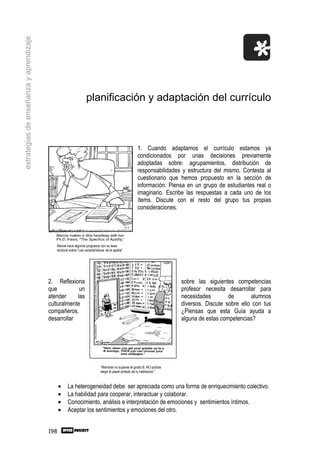 estrategias de enseñanza y aprendizaje




                                                                 planificación y adaptación del currículo



                                                                                                     1. Cuando adaptamos el currículo estamos ya
                                                                                                     condicionados por unas decisiones previamente
                                                                                                     adoptadas sobre: agrupamientos, distribución de
                                                                                                     responsabilidades y estructura del mismo. Contesta al
                                                                                                     cuestionario que hemos propuesto en la sección de
                                                                                                     información. Piensa en un grupo de estudiantes real o
                                                                                                     imaginario. Escribe las respuestas a cada uno de los
                                                                                                     ítems. Discute con el resto del grupo tus propias
                                                                                                     consideraciones.




                                            Marcie hace algunos progresos con su tesis
                                            doctoral sobre “Las características de la apatía”




                                         2. Reflexiona                                                                   sobre las siguientes competencias
                                         que          un                                                                 profesor necesita desarrollar para
                                         atender     las                                                                 necesidades        de       alumnos
                                         culturalmente                                                                   diversos. Discute sobre ello con tus
                                         compañeros.                                                                     ¿Piensas que esta Guía ayuda a
                                         desarrollar                                                                     alguna de estas competencias?




                                                                            “Mientras no superes el grado B, NO podrás
                                                                            elegir el papel pintado de tu habitación.”



                                               •   La heterogeneidad debe ser apreciada como una forma de enriquecimiento colectivo.
                                               •   La habilidad para cooperar, interactuar y colaborar.
                                               •   Conocimiento, análisis e interpretación de emociones y sentimientos íntimos.
                                               •   Aceptar los sentimientos y emociones del otro.


                                         198
 