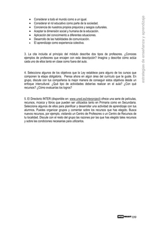 estrategias de enseñanza y aprendizaje
    •   Considerar a todo el mundo como a un igual.
    •   Considerar el rol educativo como parte de la sociedad.
    •   Conciencia de nuestros propios prejuicios y sesgos culturales.
    •   Aceptar la dimensión social y humana de la educación.
    •   Aplicación del conocimiento a diferentes situaciones.
    •   Desarrollo de las habilidades de comunicación.
    •   El aprendizaje como experiencia colectiva.


3. La cita incluida al principio del módulo describe dos tipos de profesores. ¿Conoces
ejemplos de profesores que encajen con esta descripción? Imagina y describe cómo actúa
cada uno de ellos tanto en clase como fuera del aula.


4. Selecciona algunos de los objetivos que la Ley establece para alguno de los cursos que
componen la etapa obligatoria. Piensa ahora en algún área del currículo que te guste. En
grupo, discute con tus compañeros la mejor manera de conseguir estos objetivos desde un
enfoque intercultural. ¿Qué tipo de actividades deberías realizar en el aula? ¿Con qué
recursos? ¿Cómo evaluarías los logros?


5. El Directorio INTER (disponible en: www.uned.es/interproject) ofrece una serie de películas,
recursos, música y libros que pueden ser utilizados tanto en Primaria como en Secundaria.
Selecciona algunos de ellos para planificar y desarrollar una actividad de aprendizaje con tus
alumnos. Puedes organizar grupos y comentar sobre los recursos que has elegido. Busca
nuevos recursos, por ejemplo, visitando un Centro de Profesores o un Centro de Recursos de
tu localidad. Discute con el resto del grupo las razones por las que has elegido tales recursos
y sobre las condiciones necesarias para utilizarlos.




                                                                                           199
 