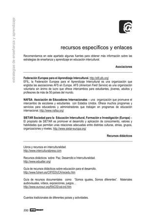 estrategias de enseñanza y aprendizaje




                                                                          recursos específicos y enlaces
                                         Recomendamos en este apartado algunas fuentes para obtener más información sobre las
                                         estrategias de enseñanza y aprendizaje en educación intercultural.

                                                                                                                      Asociaciones


                                         Federación Europea para el Aprendizaje Intercultural. http://efil.afs.org/
                                         EFIL, la Federación Europea para el Aprendizaje Intercultural es una organización que
                                         engloba las asociaciones AFS en Europa. AFS (American Field Service) es una organización
                                         voluntaria sin ánimo de lucro que ofrece intercambios para estudiantes, jóvenes, adultos y
                                         profesores de más de 50 países del mundo.

                                         NAFSA: Asociación de Educadores Internacionales – una organización que promueve el
                                         intercambio de escolares y estudiantes con Estados Unidos. Ofrece muchos programas y
                                         servicios para educadores y administradores que trabajan en programas de educación
                                         internacional. http://www.nafsa.org/

                                         SIETAR Sociedad para la Educación Intercultural, Formación e Investigación (Europa) –
                                         El propósito de SIETAR es promover el desarrollo y aplicación de conocimiento, valores y
                                         habilidades que permitan unas relaciones adecuadas entre distintas culturas, etnias, grupos,
                                         organizaciones y niveles. http://www.sietar-europa.org/

                                                                                                               Recursos didácticos


                                         Libros y recursos en interculturalidad.
                                         http://www.interculturalpress.com

                                         Recursos didácticos sobre Paz, Desarrollo e Interculturalidad.
                                         http://www.edualter.org/

                                         Guía de recursos didácticos sobre educación para el desarrollo.
                                         http://www.fuhem.es/CIP/EDUCA/recedu.htm

                                         Guía de recursos documentales como “Somos iguales, Somos diferentes”. Materiales
                                         audiovisuales, vídeos, exposiciones, juegos…
                                         http://www.eurosur.org/RACIS/val-ind.htm


                                         Cuentos tradicionales de diferentes países y actividades.



                                         200
 