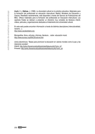 Lluch, X. y Salinas, J. (1996). La diversidad cultural en la práctica educativa. Materiales para
estrategias de enseñanza y aprendizaje

                                         la formación del profesorado en educación intercultural. Madrid: Ministerio de Educación y
                                         Ciencia. Reeditado recientemente, está disponible a través del Servicio de Publicaciones del
                                         MEC. Ofrece materiales para la formación del profesorado en Educación Intercultural. Los
                                         capítulos finales se dedican a presentar un directorio muy completo de literatura infantil,
                                         vídeos, películas y organizaciones dedicados al tratamiento de la diversidad cultural.

                                         En esta web puedes encontrar información a través de distintos descriptores (interculturalidad,
                                         racismo…).
                                         http://www.canalsolidario.org

                                         Monografías, libros, artículos, informes, literatura… sobre educación moral.
                                         http://www.eurosur.org/RACIS/val-ind.htm

                                         Libros electrónicos: “Bases para promover la educación en valores morales como la paz y las
                                         relaciones sociales”.
                                         Infantil: http://pnte.cfnavarra.es/publicaciones/listauna.php?conv_inf
                                         Primaria: http://pnte.cfnavarra.es/publicaciones/listauna.php?conv_pri




                                         202
 