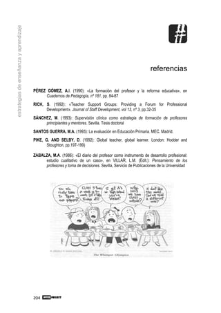 estrategias de enseñanza y aprendizaje




                                                                                                             referencias

                                         PÉREZ GÓMEZ, A.I. (1990): «La formación del profesor y la reforma educativa», en
                                              Cuadernos de Pedagogía, nº 181, pp. 84-87
                                         RICH, S. (1992): «Teacher Support Groups: Providing a Forum for Professional
                                               Development». Journal of Staff Development, vol 13, nº 3, pp.32-35
                                         SÁNCHEZ, M. (1993): Supervisión clínica como estrategia de formación de profesores
                                              principiantes y mentores. Sevilla. Tesis doctoral
                                         SANTOS GUERRA, M.A. (1993): La evaluación en Educación Primaria. MEC. Madrid.
                                         PIKE, G. AND SELBY, D. (1992): Global teacher, global learner. London: Hodder and
                                                Stoughton, pp.197-199)

                                         ZABALZA, M.A. (1986): «El diario del profesor como instrumento de desarrollo profesional:
                                              estudio cualitativo de un caso», en VILLAR, L.M. (Edit.): Pensamiento de los
                                              profesores y toma de decisiones. Sevilla, Servicio de Publicaciones de la Universidad




                                         204
 