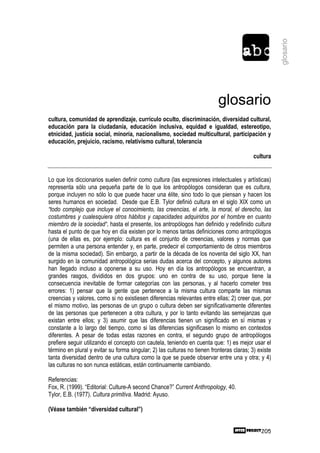glosario
                                                                           glosario
cultura, comunidad de aprendizaje, currículo oculto, discriminación, diversidad cultural,
educación para la ciudadanía, educación inclusiva, equidad e igualdad, estereotipo,
etnicidad, justicia social, minoría, nacionalismo, sociedad multicultural, participación y
educación, prejuicio, racismo, relativismo cultural, tolerancia

                                                                                           cultura


Lo que los diccionarios suelen definir como cultura (las expresiones intelectuales y artísticas)
representa sólo una pequeña parte de lo que los antropólogos consideran que es cultura,
porque incluyen no sólo lo que puede hacer una élite, sino todo lo que piensan y hacen los
seres humanos en sociedad. Desde que E.B. Tylor definió cultura en el siglo XIX como un
“todo complejo que incluye el conocimiento, las creencias, el arte, la moral, el derecho, las
costumbres y cualesquiera otros hábitos y capacidades adquiridos por el hombre en cuanto
miembro de la sociedad“, hasta el presente, los antropólogos han definido y redefinido cultura
hasta el punto de que hoy en día existen por lo menos tantas definiciones como antropólogos
(una de ellas es, por ejemplo: cultura es el conjunto de creencias, valores y normas que
permiten a una persona entender y, en parte, predecir el comportamiento de otros miembros
de la misma sociedad). Sin embargo, a partir de la década de los noventa del siglo XX, han
surgido en la comunidad antropológica serias dudas acerca del concepto, y algunos autores
han llegado incluso a oponerse a su uso. Hoy en día los antropólogos se encuentran, a
grandes rasgos, divididos en dos grupos: uno en contra de su uso, porque tiene la
consecuencia inevitable de formar categorías con las personas, y al hacerlo cometer tres
errores: 1) pensar que la gente que pertenece a la misma cultura comparte las mismas
creencias y valores, como si no existiesen diferencias relevantes entre ellas; 2) creer que, por
el mismo motivo, las personas de un grupo o cultura deben ser significativamente diferentes
de las personas que pertenecen a otra cultura, y por lo tanto evitando las semejanzas que
existan entre ellos; y 3) asumir que las diferencias tienen un significado en sí mismas y
constante a lo largo del tiempo, como si las diferencias significasen lo mismo en contextos
diferentes. A pesar de todas estas razones en contra, el segundo grupo de antropólogos
prefiere seguir utilizando el concepto con cautela, teniendo en cuenta que: 1) es mejor usar el
término en plural y evitar su forma singular; 2) las culturas no tienen fronteras claras; 3) existe
tanta diversidad dentro de una cultura como la que se puede observar entre una y otra; y 4)
las culturas no son nunca estáticas, están continuamente cambiando.

Referencias:
Fox, R. (1999). “Editorial: Culture-A second Chance?” Current Anthropology, 40.
Tylor, E.B. (1977). Cultura primitiva. Madrid: Ayuso.

(Véase también “diversidad cultural”)


                                                                                              205
 