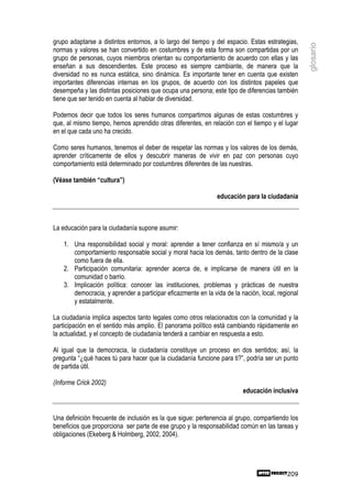grupo adaptarse a distintos entornos, a lo largo del tiempo y del espacio. Estas estrategias,




                                                                                                  glosario
normas y valores se han convertido en costumbres y de esta forma son compartidas por un
grupo de personas, cuyos miembros orientan su comportamiento de acuerdo con ellas y las
enseñan a sus descendientes. Este proceso es siempre cambiante, de manera que la
diversidad no es nunca estática, sino dinámica. Es importante tener en cuenta que existen
importantes diferencias internas en los grupos, de acuerdo con los distintos papeles que
desempeña y las distintas posiciones que ocupa una persona; este tipo de diferencias también
tiene que ser tenido en cuenta al hablar de diversidad.

Podemos decir que todos los seres humanos compartimos algunas de estas costumbres y
que, al mismo tiempo, hemos aprendido otras diferentes, en relación con el tiempo y el lugar
en el que cada uno ha crecido.

Como seres humanos, tenemos el deber de respetar las normas y los valores de los demás,
aprender críticamente de ellos y descubrir maneras de vivir en paz con personas cuyo
comportamiento está determinado por costumbres diferentes de las nuestras.

(Véase también “cultura”)

                                                               educación para la ciudadanía



La educación para la ciudadanía supone asumir:

    1. Una responsibilidad social y moral: aprender a tener confianza en sí mismo/a y un
       comportamiento responsable social y moral hacia los demás, tanto dentro de la clase
       como fuera de ella.
    2. Participación comunitaria: aprender acerca de, e implicarse de manera útil en la
       comunidad o barrio.
    3. Implicación política: conocer las instituciones, problemas y prácticas de nuestra
       democracia, y aprender a participar eficazmente en la vida de la nación, local, regional
       y estatalmente.

La ciudadanía implica aspectos tanto legales como otros relacionados con la comunidad y la
participación en el sentido más amplio. El panorama político está cambiando rápidamente en
la actualidad, y el concepto de ciudadanía tenderá a cambiar en respuesta a esto.

Al igual que la democracia, la ciudadanía constituye un proceso en dos sentidos; así, la
pregunta “¿qué haces tú para hacer que la ciudadanía funcione para ti?”, podría ser un punto
de partida útil.

(Informe Crick 2002)
                                                                         educación inclusiva


Una definición frecuente de inclusión es la que sigue: pertenencia al grupo, compartiendo los
beneficios que proporciona ser parte de ese grupo y la responsabilidad común en las tareas y
obligaciones (Ekeberg & Holmberg, 2002, 2004).




                                                                                          209
 