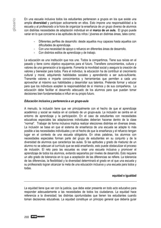 En una escuela inclusiva todos los estudiantes pertenecen a grupos en los que existe una
glosario

           amplia diversidad y participan activamente en ellos. Esto impone una responsabilidad a la
           escuela y al profesorado a la hora de organizar la enseñanza de un grupo diverso de alumnos
           con distintas necesidades de adaptación individual en el marco de un aula. El grupo puede
           variar en lo que concierne a las aptitudes de los niños / jóvenes en distintas áreas, tales como:

                   -   Diferentes perfiles de desarrollo: desde aquellos muy capaces hasta aquellos con
                       dificultades de aprendizaje.
                   -   Con una necesidad de apoyo o refuerzo en diferentes áreas de desarrollo.
                   -   Con distintos estilos de aprendizaje y de trabajo.

           La educación es una institución que nos une. Todos la compartimos. Tiene sus raíces en el
           pasado y tiene como objetivo equiparnos para el futuro. Transfiere conocimientos, cultura y
           valores de una generación a la siguiente. Fomenta la movilidad social y asegura la creación de
           valores y bienestar para todos. Para el individuo, la educación ha de contribuir al crecimiento
           cultural y moral, adquiriendo habilidades sociales y aprendiendo a ser auto-suficiente.
           Transmite valores e imparte conocimientos y herramientas que permiten a cada uno
           aprovechar al máximo sus habilidades y desarrollar sus talentos. Pretende formar y educar
           para que los individuos acepten la responsabilidad de sí mismos y de sus compañeros. La
           educación debe facilitar el desarrollo adecuado de los alumnos para que puedan tomar
           decisiones bien fundamentadas e influir en su propio futuro.

           Educación inclusiva y pertenencia a un grupo-aula

           A menudo, la inclusión tiene que ver principalmente con el hecho de que el aprendizaje
           académico y social se realiza en el contexto de un grupo-aula. La inclusión se centra en el
           entorno de aprendizaje y la participación. En el caso de estudiantes con necesidades
           educativas especiales las adaptaciones individuales deberían hacerse dentro de la clase
           “normal”. Trabajar de forma inclusiva implica realizar elecciones distintas en diversas áreas.
           La inclusión se basa en que el sistema de enseñanza de una escuela se adapte lo más
           posible a las necesidades individuales y en el hecho de que la enseñanza y el refuerzo tengan
           lugar en el contexto de una escuela obligatoria. En otras palabras, los alumnos con
           necesidades especiales forman parte del grupo de estudiantes en su conjunto y de la
           diversidad de alumnos que caracteriza las aulas. Si las aptitudes y grado de madurez de un
           alumno no se adecuan al currículo que se está enseñando, esto puede obstaculizar el proceso
           de inclusión. El reto para las escuelas es crear una escuela inclusiva y promover el
           aprendizaje de todos los alumnos, evitando separarlos por niveles de desarrollo. Esto requiere
           un alto grado de tolerancia en lo que a aceptación de las diferencias se refiere. La tolerancia
           de las diferencias, la flexibilidad y la diversidad determinará el grado en el que una escuela y
           su profesorado logran alcanzar la meta de una educación inclusiva y una escuela para todos y
           todas.

                                                                                       equidad e igualdad


           La equidad tiene que ver con la justicia, que debe estar presente en todo acto educativo para
           responder adecuadamente a las necesidades de todos los ciudadanos. La equidad hace
           referencia a la diversidad; las distintas oportunidades que tienen los estudiantes cuando
           toman decisiones educativas. La equidad constituye un principio general que debería guíar




           210
 