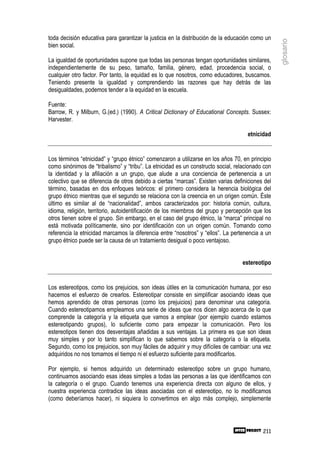toda decisión educativa para garantizar la justicia en la distribución de la educación como un




                                                                                                  glosario
bien social.

La igualdad de oportunidades supone que todas las personas tengan oportunidades similares,
independientemente de su peso, tamaño, familia, género, edad, procedencia social, o
cualquier otro factor. Por tanto, la equidad es lo que nosotros, como educadores, buscamos.
Teniendo presente la igualdad y comprendiendo las razones que hay detrás de las
desigualdades, podemos tender a la equidad en la escuela.

Fuente:
Barrow, R. y Milburn, G.(ed.) (1990). A Critical Dictionary of Educational Concepts. Sussex:
Harvester.

                                                                                     etnicidad


Los términos “etnicidad” y “grupo étnico” comenzaron a utilizarse en los años 70, en principio
como sinónimos de “tribalismo” y “tribu”. La etnicidad es un constructo social, relacionado con
la identidad y la afiliación a un grupo, que alude a una conciencia de pertenencia a un
colectivo que se diferencia de otros debido a ciertas “marcas”. Existen varias definiciones del
término, basadas en dos enfoques teóricos: el primero considera la herencia biológica del
grupo étnico mientras que el segundo se relaciona con la creencia en un origen común. Éste
último es similar al de “nacionalidad”, ambos caracterizados por: historia común, cultura,
idioma, religión, territorio, autoidentificación de los miembros del grupo y percepción que los
otros tienen sobre el grupo. Sin embargo, en el caso del grupo étnico, la “marca” principal no
está motivada políticamente, sino por identificación con un origen común. Tomando como
referencia la etnicidad marcamos la diferencia entre “nosotros” y “ellos”. La pertenencia a un
grupo étnico puede ser la causa de un tratamiento desigual o poco ventajoso.


                                                                                  estereotipo


Los estereotipos, como los prejuicios, son ideas útiles en la comunicación humana, por eso
hacemos el esfuerzo de crearlos. Estereotipar consiste en simplificar asociando ideas que
hemos aprendido de otras personas (como los prejuicios) para denominar una categoría.
Cuando estereotipamos empleamos una serie de ideas que nos dicen algo acerca de lo que
comprende la categoría y la etiqueta que vamos a emplear (por ejemplo cuando estamos
estereotipando grupos), lo suficiente como para empezar la comunicación. Pero los
estereotipos tienen dos desventajas añadidas a sus ventajas. La primera es que son ideas
muy simples y por lo tanto simplifican lo que sabemos sobre la categoría o la etiqueta.
Segundo, como los prejuicios, son muy fáciles de adquirir y muy difíciles de cambiar: una vez
adquiridos no nos tomamos el tiempo ni el esfuerzo suficiente para modificarlos.

Por ejemplo, si hemos adquirido un determinado estereotipo sobre un grupo humano,
continuamos asociando esas ideas simples a todas las personas a las que identificamos con
la categoría o el grupo. Cuando tenemos una experiencia directa con alguno de ellos, y
nuestra experiencia contradice las ideas asociadas con el estereotipo, no lo modificamos
(como deberíamos hacer), ni siquiera lo convertimos en algo más complejo, simplemente




                                                                                           211
 