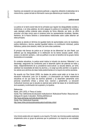 hacemos una excepción con esa persona particular, y seguimos utilizando el estereotipo de la
glosario

           misma forma, a pesar de toda la información nueva que obtenemos por nosotros mismos.


                                                                                              justicia social


           La justicia en la teoría social trata de los principios que regulan las desigualdades sociales y
           económicas, o en otras palabras, de cómo asegurar la justicia en la sociedad. Sin embargo,
           cada ideología política entiende estos principios de forma diferente; por tanto, es difícil
           encontrar una base común para el consenso entre los representantes socialistas, liberales,
           libertarios, de la Nueva Derecha o conservadores tradicionales sobre cuáles deberían ser
           estos principios.

           La justicia se aborda en términos de igualdad (tanto de oportunidades como de resultados),
           justicia distributiva y técnica, equidad (igualdad relativa a la contribución individual), justicia
           retributiva, justicia como derecho, mérito, así como otras cuestiones.

           El principio más famoso de justicia es el “principio de las diferencias” de John Rawls, que
           defiende que las desigualdades en la distribución de los bienes escasos (poder, dinero,
           acceso a la atención sanitaria...) sólo se justifican si se dan en beneficio de los grupos menos
           favorecidos en la sociedad.

           En contextos educativos, la justicia social implica la inclusión de alumnos “diferentes” o en
           desventaja, asegurando las condiciones para el desarrollo óptimo del potencial de todos y
           todas, independientemente de su procedencia socio-cultural. La escuela debería, por tanto,
           satisfacer las necesidades de todos los alumnos, y no exigir que ellos asimilen o se ajusten a
           los valores euro-céntricos de clase media predominantes en la mayoría de centros escolares.

           De acuerdo con Paul Gorski (2000), los ideales de justicia social están en la base de la
           educación multicultural, junto con la equidad, y la preocupación por facilitar experiencias
           educativas en las que todos los alumnos aprendan y se desarrollen plenamente como
           personas socialmente críticas y activas local, nacional y globalmente. La educación
           multicultural reconoce que la escuela es esencial para sentar las bases de la transformación
           de la sociedad y la eliminación de la opresión y la injusticia.

           Referencias:
           Rawls, John (1972). A Theory of Justice.
           Gorski, Paul. Definiciones de educación multicultural en: Multicultural Pavilion. Resources and
           dialogues for equity in education. Working definitions at:
           http://www.edchange.org/multicultural/index.html
           Gorski, Paul. Multicultural Supersite:
           http://www.mhhe.com/socscience/education/multi/index.mhtml


                                                                                                     minoría


           Una minoría existe sólo con respecto a una mayoría. Por tanto, las minorías pueden explicarse
           simplemente como un grupo de personas que no pertenecen a la mayoría en una sociedad.


           212
 