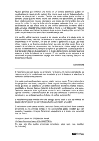 Aquellas personas que conforman una minoría en un contexto determinado pueden ser




                                                                                                   glosario
consideradas una mayoría en otro contexto. Una minoría puede serlo por factores culturales,
políticos, de discapacidad o sexuales. Cambiar una frontera estatal puede modificar el
panorama y hacer que una minoría cultural pase a formar parte de la mayoría. La formación
de un estado moderno sin minorías culturales no sería posible. La minoría también tiene una
perspectiva política. La mayoría de las minorías europeas suelen describirse como grupos
desfavorecidos, de bajo estatus social. En una sociedad democrática, la mayoría tiene el
poder, y si utiliza este poder en su propio beneficio, la minoría se verá “desposeída“ y ocupará
fácilmente un lugar secundario en la sociedad desde un punto de vista político y social. Esto
puede compensarse dando a la minoría unos derechos especiales.

Una cuestión política importante respecto a las minorías se refiere a la relación entre los
derechos individuales y colectivos. La democracia es necesaria para garantizar los derechos
fundamentales de los individuos, sin tener en cuenta su pertenencia al grupo. Las voces
críticas respecto a los derechos colectivos temen que estos derechos puedan llevar a la
supresión de los individuos, y argumentan a favor del derecho del individuo a elegir con quién
casarse, el tratamiento médico, la religión o el grupo al que pertenecer. Aquellos que están a
favor de los derechos colectivos se basan en el derecho de las minorías a proteger su propia
existencia y limitar la influencia de la mayoría. El reto consiste en dar respuesta a las
necesidades de protección externa sin despojar a las minorías de su libertad y derecho a las
decisiones individuales.


                                                                                 nacionalismo


El nacionalismo se suele asociar con el nazismo y el fascismo. El marxismo consideraba las
clases como el poder revolucionario más importante, y tenía la tendencia a subestimar la
importancia política del nacionalismo.

Una nación puede explicarse tanto como un estado, como un pueblo. El nacionalismo tiene
dos perspectivas: una étnica y otra política. Desde un punto de vista político, el nacionalismo
implica que todas las personas de un territorio determinado tendrán los mismos derechos,
posibilidades y deberes. Estamos hablando de la dimensión constitucional de una nación.
Desde una perspectiva étnica significa que una nación tendrá una lengua común, el mismo
lugar de nacimiento, y una historia común. En este caso hablamos de su dimensión cultural.
La realidad es que ambas perspectivas, la étnica y la política, suelen confluir.

El nacionalismo puede definirse como una ideología política según la cual las fronteras del
Estado deberían coincidir con las fronteras culturales: ¡una nación, un pueblo!

El nacionalismo puede parecer inclusivo y exclusivo. Genera participación allí donde no existía
previamente. En los primeros tiempos de los nacionalismos, pocos pensaban que eran
españoles, franceses o noruegos. Pertenecían principalmente a la familia, a su comunidad
local y al Estado.

Thompsons Labour and European Law Review.
http://www.thompsons.law.co.uk/ltext/l0860004.htm
(En este sitio Web pueden encontrarse comentarios sobre sexo, raza, igualdad,
discriminación)


                                                                                            213
 