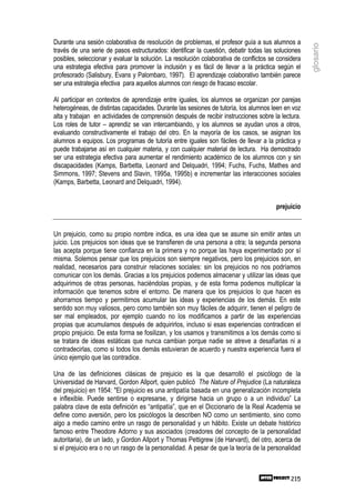 Durante una sesión colaborativa de resolución de problemas, el profesor guía a sus alumnos a




                                                                                                     glosario
través de una serie de pasos estructurados: identificar la cuestión, debatir todas las soluciones
posibles, seleccionar y evaluar la solución. La resolución colaborativa de conflictos se considera
una estrategia efectiva para promover la inclusión y es fácil de llevar a la práctica según el
profesorado (Salisbury, Evans y Palombaro, 1997). El aprendizaje colaborativo también parece
ser una estrategia efectiva para aquellos alumnos con riesgo de fracaso escolar.

Al participar en contextos de aprendizaje entre iguales, los alumnos se organizan por parejas
heterogéneas, de distintas capacidades. Durante las sesiones de tutoría, los alumnos leen en voz
alta y trabajan en actividades de comprensión después de recibir instrucciones sobre la lectura.
Los roles de tutor – aprendiz se van intercambiando, y los alumnos se ayudan unos a otros,
evaluando constructivamente el trabajo del otro. En la mayoría de los casos, se asignan los
alumnos a equipos. Los programas de tutoría entre iguales son fáciles de llevar a la práctica y
puede trabajarse así en cualquier materia, y con cualquier material de lectura. Ha demostrado
ser una estrategia efectiva para aumentar el rendimiento académico de los alumnos con y sin
discapacidades (Kamps, Barbetta, Leonard and Delquadri, 1994; Fuchs, Fuchs, Mathes and
Simmons, 1997; Stevens and Slavin, 1995a, 1995b) e incrementar las interacciones sociales
(Kamps, Barbetta, Leonard and Delquadri, 1994).


                                                                                        prejuicio


Un prejuicio, como su propio nombre indica, es una idea que se asume sin emitir antes un
juicio. Los prejuicios son ideas que se transfieren de una persona a otra; la segunda persona
las acepta porque tiene confianza en la primera y no porque las haya experimentado por sí
misma. Solemos pensar que los prejuicios son siempre negativos, pero los prejuicios son, en
realidad, necesarios para construir relaciones sociales: sin los prejuicios no nos podríamos
comunicar con los demás. Gracias a los prejuicios podemos almacenar y utilizar las ideas que
adquirimos de otras personas, haciéndolas propias, y de esta forma podemos multiplicar la
información que tenemos sobre el entorno. De manera que los prejuicios lo que hacen es
ahorrarnos tiempo y permitirnos acumular las ideas y experiencias de los demás. En este
sentido son muy valiosos, pero como también son muy fáciles de adquirir, tienen el peligro de
ser mal empleados, por ejemplo cuando no los modificamos a partir de las experiencias
propias que acumulamos después de adquirirlos, incluso si esas experiencias contradicen el
propio prejuicio. De esta forma se fosilizan, y los usamos y transmitimos a los demás como si
se tratara de ideas estáticas que nunca cambian porque nadie se atreve a desafíarlas ni a
contradecirlas, como si todos los demás estuvieran de acuerdo y nuestra experiencia fuera el
único ejemplo que las contradice.

Una de las definiciones clásicas de prejuicio es la que desarrolló el psicólogo de la
Universidad de Harvard, Gordon Allport, quien publicó The Nature of Prejudice (La naturaleza
del prejuicio) en 1954: "El prejuicio es una antipatía basada en una generalización incompleta
e inflexible. Puede sentirse o expresarse, y dirigirse hacia un grupo o a un individuo” La
palabra clave de esta definición es “antipatía”, que en el Diccionario de la Real Academia se
define como aversión, pero los psicólogos la describen NO como un sentimiento, sino como
algo a medio camino entre un rasgo de personalidad y un hábito. Existe un debate histórico
famoso entre Theodore Adorno y sus asociados (creadores del concepto de la personalidad
autoritaria), de un lado, y Gordon Allport y Thomas Pettigrew (de Harvard), del otro, acerca de
si el prejuicio era o no un rasgo de la personalidad. A pesar de que la teoría de la personalidad



                                                                                              215
 