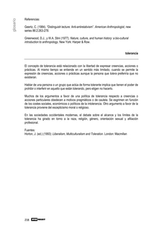 Referencias:
glosario


           Geertz, C. (1984). “Distinguish lecture: Anti-antirelativism”. American Anthropologist, new
           series 86:2:263-278.

           Greenwood, D.J., y W.A. Stini (1977). Nature, culture, and human history: a bio-cultural
           introduction to anthropology. New York: Harper & Row.


                                                                                                 tolerancia


           El concepto de tolerancia está relacionado con la libertad de expresar creencias, acciones o
           prácticas. Al mismo tiempo se entiende en un sentido más limitado, cuando se permite la
           expresión de creencias, acciones o prácticas aunque la persona que tolera preferiría que no
           existieran.

           Hablar de una persona o un grupo que actúa de forma tolerante implica que tienen el poder de
           prohibir o interferir en aquello que están tolerando, pero eligen no hacerlo.

           Muchos de los argumentos a favor de una política de tolerancia respecto a creencias o
           acciones particulares obedecen a motivos pragmáticos o de cautela. Se esgrimen en función
           de los costes sociales, económicos o políticos de la intolerancia. Otro argumento a favor de la
           tolerancia proviene del escepticismo moral o religioso.

           En las sociedades occidentales modernas, el debate sobre el alcance y los límites de la
           tolerancia ha girado en torno a la raza, religión, género, orientación sexual y afiliación
           profesional.

           Fuentes:
           Horton, J. (ed.) (1993): Liberalism, Multiculturalism and Toleration. London: Macmillan




           218
 