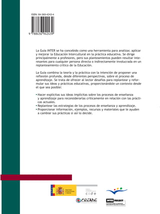 ISBN: 84-369-4243-4




,!7I 4D6-jecedj!
     La Guía INTER se ha concebido como una herramienta para analizar, aplicar
     y mejorar la Educación Intercultural en la práctica educativa. Se dirige
     principalmente a profesores, pero sus planteamientos pueden resultar inte-
     resantes para cualquier persona directa o indirectamente involucrada en un
     replanteamiento crítico de la Educación.

     La Guía combina la teoría y la práctica con la intención de proponer una
     reflexión profunda, desde diferentes perspectivas, sobre el proceso de
     aprendizaje. Se trata de ofrecer al lector desafíos para replantear y refor-
     mular sus ideas y prácticas educativas, proporcionándole un contexto desde
     el que sea posible:

     • Hacer explícitas sus ideas implícitas sobre los procesos de enseñanza
       y aprendizaje para reconsiderarlas críticamente en relación con las prácti-
       cas actuales.
     • Replantear las estrategias de los procesos de enseñanza y aprendizaje.
     • Proporcionar información, ejemplos, recursos y materiales que le ayuden
       a cambiar sus prácticas si así lo decide.
 
