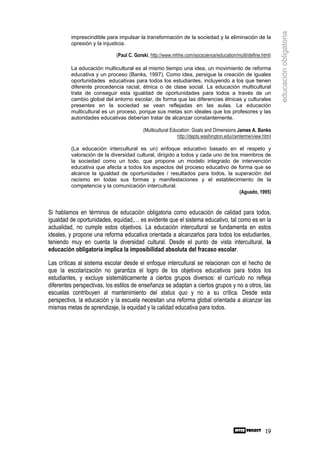 educación obligatoria
         imprescindible para impulsar la transformación de la sociedad y la eliminación de la
         opresión y la injusticia.

                             (Paul C. Gorski, http://www.mhhe.com/socscience/education/multi/define.html)

         La educación multicultural es al mismo tiempo una idea, un movimiento de reforma
         educativa y un proceso (Banks, 1997). Como idea, persigue la creación de iguales
         oportunidades educativas para todos los estudiantes, incluyendo a los que tienen
         diferente procedencia racial, étnica o de clase social. La educación multicultural
         trata de conseguir esta igualdad de oportunidades para todos a través de un
         cambio global del entorno escolar, de forma que las diferencias étnicas y culturales
         presentes en la sociedad se vean reflejadas en las aulas. La educación
         multicultural es un proceso, porque sus metas son ideales que los profesores y las
         autoridades educativas deberían tratar de alcanzar constantemente.

                                          (Multicultural Education: Goals and Dimensions James A. Banks
                                                            http://depts.washington.edu/centerme/view.htm)

         (La educación intercultural es un) enfoque educativo basado en el respeto y
         valoración de la diversidad cultural, dirigido a todos y cada uno de los miembros de
         la sociedad como un todo, que propone un modelo integrado de intervención
         educativa que afecta a todos los aspectos del proceso educativo de forma que se
         alcance la igualdad de oportunidades / resultados para todos, la superación del
         racismo en todas sus formas y manifestaciones y el establecimiento de la
         competencia y la comunicación intercultural.
                                                                                  (Aguado, 1995)


Si hablamos en términos de educación obligatoria como educación de calidad para todos,
igualdad de oportunidades, equidad,… es evidente que el sistema educativo, tal como es en la
actualidad, no cumple estos objetivos. La educación intercultural se fundamenta en estos
ideales, y propone una reforma educativa orientada a alcanzarlos para todos los estudiantes,
teniendo muy en cuenta la diversidad cultural. Desde el punto de vista intercultural, la
educación obligatoria implica la imposibilidad absoluta del fracaso escolar.

Las críticas al sistema escolar desde el enfoque intercultural se relacionan con el hecho de
que la escolarización no garantiza el logro de los objetivos educativos para todos los
estudiantes, y excluye sistemáticamente a ciertos grupos diversos: el currículo no refleja
diferentes perspectivas, los estilos de enseñanza se adaptan a ciertos grupos y no a otros, las
escuelas contribuyen al mantenimiento del status quo y no a su crítica. Desde esta
perspectiva, la educación y la escuela necesitan una reforma global orientada a alcanzar las
mismas metas de aprendizaje, la equidad y la calidad educativa para todos.




                                                                                                       19
 