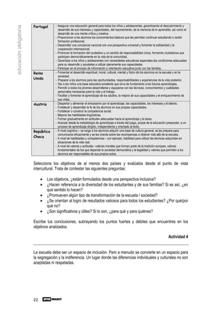 Portugal       - Asegurar una educación general para todos los niños y adolescentes, garantizando el descubrimiento y
educación obligatoria
                                         desarrollo de sus intereses y capacidades, del razonamiento, de la memoria de lo aprendido, así como el
                                         desarrollo de una mente crítica y creativa.
                                       - Proporcionar a los alumnos los conocimientos básicos que les permitan continuar estudiando o recibir
                                         formación profesional.
                                       - Desarrollar una conciencia nacional con una perspectiva universal y fomentar la solidaridad y la
                                         cooperación internacional.
                                       - Promover la formación del ciudadano y un sentido de responsabilidad cívica, formando ciudadanos que
                                         participen democráticamente en la vida de la comunidad.
                                       - Garantizar a los niños y adolescentes con necesidades educativas especiales las condiciones adecuadas
                                         para su desarrollo y ayudarles a utilizar plenamente sus capacidades.
                                       - Participar en el proceso de información y orientación educativa junto con las familias.
                        Reino          - Fomentar el desarrollo espiritual, moral, cultural, mental y físico de los alumnos en la escuela y en la
                                         sociedad.
                        Unido          - Preparar a los alumnos para las oportunidades, responsabilidades y experiencias de la vida posterior.
                                       - Dar a los niños una base educativa excelente que sirva de fundamento a los futuros aprendizajes.
                                       - Permitir a todos los jóvenes desarrollarse y equiparse con las técnicas, conocimientos y cualidades
                                         personales necesarias para la vida y el trabajo.
                                       - Facilitar y fomentar el aprendizaje de los adultos, la mejora de sus capacidades y el enriquecimiento de
                                         sus vidas.
                        Austria        - Despertar y alimentar el entusiasmo por el aprendizaje, las capacidades, los intereses y el talento.
                                       - Fortalecer y desarrollar la fe de los alumnos en sus propias capacidades.
                                       - Fortalecer o construir la competencia social.
                                       - Mejorar las habilidades lingüísticas.
                                       - Formar gradualmente en actitudes adecuadas hacia el aprendizaje y la tarea.
                                       - Avanzar desde la metodología de aprendizaje a través del juego, propia de la educación preescolar, a un
                                         proceso de aprendizaje dirigido, independiente y orientado al éxito.
                        República      - A nivel cognitivo – se exige a los alumnos adquirir una base de cultura general, se les prepara para
                                         comunicarse eficazmente y se les orienta sobre las recompensas a obtener más allá de la escuela.
                        Checa          - A nivel de habilidades y competencias – por ejemplo, habilidad para utilizar las técnicas adquiridas en
                                         situaciones de la vida real.
                                       - A nivel de valores y actitudes –valores morales que forman parte de la tradición europea, valores
                                         fundamentales de los que depende la sociedad democrática y la legalidad y valores que permiten a los
                                         alumnos ser responsables de sus propios actos.

                        Selecciona los objetivos de al menos dos países y evalúalos desde el punto de vista
                        intercultural. Trata de contestar las siguientes preguntas:

                             •    Los objetivos, ¿están formulados desde una perspectiva inclusiva?
                             •    ¿Hacen referencia a la diversidad de los estudiantes y de sus familias? Si es así, ¿en
                                  qué sentido lo hacen?
                             •    ¿Promueven algún tipo de transformación de la escuela / sociedad?
                             •    ¿Se orientan al logro de resultados valiosos para todos los estudiantes? ¿Por qué/por
                                  qué no?
                             •    ¿Son significativos y útiles? Si lo son, ¿para qué y para quiénes?

                        Escribe tus conclusiones, subrayando los puntos fuertes y débiles que encuentres en los
                        objetivos analizados.

                                                                                                                                  Actividad 4


                        La escuela debe ser un espacio de inclusión. Pero a menudo se convierte en un espacio para
                        la segregación y la indiferencia. Un lugar donde las diferencias individuales y culturales no son
                        aceptadas ni respetadas.




                        22
 
