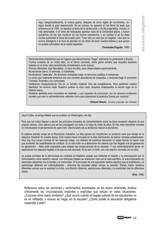 educación obligatoria
                 Aquí, desgraciadamente, la cultura gitana, después de cinco siglos de convivencia, uh,
                 sigue siendo la gran desconocida. No se conoce, no aparece en los libros de texto que
                 entramos en el 1425, no aparece el tema de la persecución y de [la] pragmática. Incluso, lo
                 más lamentable, ni el tema del holocausto aparece nada de la comunidad gitana, y fueron
                 quinientos mil los que murieron en los hornos crematorios, y en cambio sí se ha dado
                 mucha publicidad al tema del pueblo judío. Todo esto yo creo que es engañar, creo que no
                 somos fidedignos a la hora de plantear en los libros de texto nuestra historia y que somos
                 un pueblo cofundador de la nación española…
                                                                                (Fernández Enguita, 1999)



       Recientemente entendimos que los lugares que denominamos “hogar” realmente no pertenecen a Suecia.
       Fuimos incluidos de un modo falso, en el último momento, cierta gente extraña que ocupaba desiertos
       helados en el norte, sólo parcialmente considerados como suecos.
       Éramos diferentes, algo desvalidos, un poco incultos, poco desarrollados espiritualmente.
       No teníamos ciervo, ni marmota, ni ruiseñores.
       No teníamos “clase alta”. No teníamos montañas rusas; no teníamos castillos ni mansiones.
       Lo único que realmente teníamos era una increíble abundancia de mosquitos, y entonces llegó el juramento
       Tornedal finlandés y los comunistas.
       Estábamos desapareciendo. No en un sentido material. Nos las arreglábamos. Pero perdimos nuestra
       identidad. No éramos nada. Nuestros padres no eran nada. Nuestros antepasados no tenían lugar en la
       historia sueca.
       Nuestros apellidos eran imposibles de deletrear, y por supuesto de pronunciar, por los escasos profesores
       noveles que eran lo suficientemente valientes como para abandonar la auténtica Suecia por nosotros.”
                                                                       (Mikael Niemi: música popular de Vittula)




Lloyd Colfax, un amigo Makah que es profesor en Washington, me dijo:

Para que los indios lleguen a asumir los principios europeos de comportamiento social se hace necesario alejarlos de sus
propios valores, unos valores que se han propagado con éxito a lo largo de miles de años. El reto más importante consiste
en individualizar el pensamiento de cada indio, desvincularlo de su tendencia natural al pluralismo.

El sistema escolar surgió de la Revolución industrial. La idea parece ser transformar un producto para que encaje en la
máquina industrial de nuestra época. Esto implica hacer hincapié en la idea (dominante) de ejercer carreras profesionales.
Pero hay muy pocas carreras en las reservas indias. Los intentos de continuar educando en estas teorías no hacen más
que aumentar las posibilidades de conflicto. Si un niño indio va a abandonar los valores que han llegado a él de generación
en generación… debe estar preparado para aceptar las consecuencias de su decisión. Y son extremadamente duras, en
especial por los aspectos legales a los que se verá abocado. El es aún un indio, con una relación concreta con su tribu.

La propia promesa de la democracia es contraria al tribalismo puesto que defiende el respeto y la preocupación por el
individualismo como derecho natural. Los enfoques tribales se relacionan más con el auto-sacrificio, la auto-implicación en
relaciones estrechas con la familia y la comunidad. Si la promesa de una educación óptima significa que la enseñanza y el
aprendizaje deberían ser individualizados… entonces las escuelas deben revisar su posición. Siendo indios, tenemos
diferentes valores que la sociedad no-india, una filosofía diferente, aspiraciones diferentes y la posibilidad real de diferentes
metas.
                                                                                                                     (Kirk, 1986)



  Reflexiona sobre las opiniones y sentimientos expresados en los textos anteriores. Analiza
  críticamente las circunstancias implícitas y explícitas que actúan en estas situaciones.
  ¿Conoces otros casos similares? ¿Qué ocurre cuando el bagaje cultural de los estudiantes no
  se ve reflejado, o incluso se niega, en la escuela? ¿Cómo puede la educación obligatoria
  responder a esto?



                                                                                                                     23
 