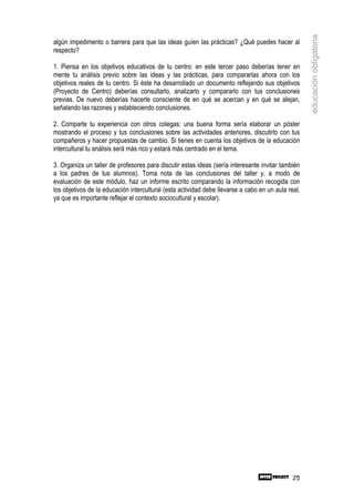 educación obligatoria
algún impedimento o barrera para que las ideas guíen las prácticas? ¿Qué puedes hacer al
respecto?

1. Piensa en los objetivos educativos de tu centro: en este tercer paso deberías tener en
mente tu análisis previo sobre las ideas y las prácticas, para compararlas ahora con los
objetivos reales de tu centro. Si éste ha desarrollado un documento reflejando sus objetivos
(Proyecto de Centro) deberías consultarlo, analizarlo y compararlo con tus conclusiones
previas. De nuevo deberías hacerte consciente de en qué se acercan y en qué se alejan,
señalando las razones y estableciendo conclusiones.

2. Comparte tu experiencia con otros colegas: una buena forma sería elaborar un póster
mostrando el proceso y tus conclusiones sobre las actividades anteriores, discutirlo con tus
compañeros y hacer propuestas de cambio. Si tienes en cuenta los objetivos de la educación
intercultural tu análisis será más rico y estará más centrado en el tema.

3. Organiza un taller de profesores para discutir estas ideas (sería interesante invitar también
a los padres de tus alumnos). Toma nota de las conclusiones del taller y, a modo de
evaluación de este módulo, haz un informe escrito comparando la información recogida con
los objetivos de la educación intercultural (esta actividad debe llevarse a cabo en un aula real,
ya que es importante reflejar el contexto sociocultural y escolar).




                                                                                              25
 