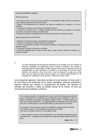 educación obligatoria
 COLEGIO MONTSERRAT (MADRID)

 Principios educativos

 - Una educación para la vida, que promueva actitudes de responsabilidad, trabajo, tolerancia, pensamiento
 crítico y defensa explícita de los Derechos Humanos.
 - Respeto a las características de los individuos, que deben ser evaluados por su esfuerzo y no por los
 resultados.
 - Los derechos de los demás son los límites de la libertad de cada uno.
 - La tolerancia, el respeto mutuo y el trabajo cooperativo son las actitudes que conducen a una buena
 convivencia y al rechazo de todo tipo de discriminación.
 - El desarrollo de todas las capacidades de los estudiantes para promover una educación integral.

 Objetivos generales del curso 2002-2003

 1. Mantener los principios de respeto, responsabilidad y participación.
 2. Fomentar los vínculos entre el trabajo tutorial y los seminarios.
 3. Animar a los estudiantes a participar en las diferentes actividades y comisiones del centro para lograr una
 educación integral.
 4. Incrementar la cantidad y el rigor de los contenidos.
 5. Desarrollar estrategias para el estudio de cada materia, y dejar claros los criterios de evaluación y el
 programa trimestral.




2.
           "Lo más importante que los alumnos aprenden en la escuela no es en principio el
           currículo 'manifiesto' de asignaturas como Francés o Biología, sino valores y
           creencias como la conformidad, el saber cuál es el sitio de uno, esperar el turno, la
           competitividad, el valor individual y el respeto a la autoridad. El currículo oculto
           enseña a los alumnos ‘cómo es la vida’, y que la educación es algo que se les
           hace más que algo que ellos mismos hacen. Los valores predominantes en la
           sociedad son ‘captados’ por los alumnos." (Whitty & Young, 1976)

Lee los siguientes fragmentos. Todos ellos nos hablan de lo que llamamos “currículo oculto” y
de cómo influye en los estudiantes. De los valores, expectativas, creencias, sentimientos y
prejuicios implícitos que subyacen al comportamiento del profesor. Haz explícitos los
mensajes que encuentres y analiza las posibles razones de los mismos, así como sus
consecuencias para estudiantes y profesores.


        En mi encuesta, pregunté a los estudiantes qué hacían o decían los profesores para demostrar
        que los consideraban listos. Contestaron que los profesores sonreían, hablaban con ellos, les
        daban una palmadita en la espalda, se mostraban orgullosos de ellos, o “me llevaba aparte y me
        decía que lo estaba haciendo bien”. Los estudiantes daban las siguientes razones para pensar
        que lo que un profesor piensa o cree sobre ellos afecta a su propia opinión de sí mismos:

        "Sí, porque si él o ella me dice que soy listo, me sentiré feliz y empezaré a hacer mis tareas”
        "Si un profesor cree en ti, le da al estudiante más confianza en sí mismo".
        “Creo que si un profesor no cree en mí, nunca llegaré a nada".

        ...Tareas, creencias, acciones: a veces los profesores no son conscientes del tremendo impacto
        que pueden tener… las palabras y las creencias de los profesores pueden también dar forma al
        futuro.
                                                                                   (Nieto, 2003, p. 111)




                                                                                                             27
 
