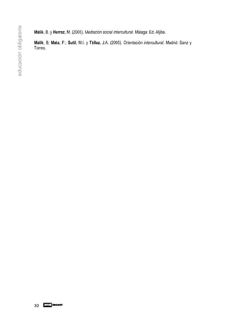 educación obligatoria

                        Malik, B. y Herraz, M. (2005). Mediación social intercultural. Málaga: Ed. Aljibe.

                        Malik, B; Mata, P.; Sutil, M.I. y Téllez, J.A. (2005). Orientación intercultural. Madrid: Sanz y
                        Torres.




                        30
 