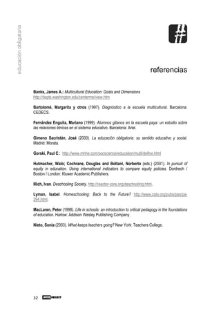 educación obligatoria




                                                                                                  referencias

                        Banks, James A.: Multicultural Education: Goals and Dimensions
                        http://depts.washington.edu/centerme/view.htm

                        Bartolomé, Margarita y otros (1997). Diagnóstico a la escuela multicultural. Barcelona:
                        CEDECS.

                        Fernández Enguita, Mariano (1999). Alumnos gitanos en la escuela paya: un estudio sobre
                        las relaciones étnicas en el sistema educativo. Barcelona: Ariel.

                        Gimeno Sacristán, José (2000). La educación obligatoria: su sentido educativo y social.
                        Madrid: Morata.

                        Gorski, Paul C.: http://www.mhhe.com/socscience/education/multi/define.html

                        Hutmacher, Walo; Cochrane, Douglas and Bottani, Norberto (eds.) (2001). In pursuit of
                        equity in education. Using international indicators to compare equity policies. Dordrech /
                        Boston / London: Kluwer Academic Publishers.

                        Illich, Ivan. Deschooling Society. http://reactor-core.org/deschooling.html.

                        Lyman, Isabel. Homeschooling: Back to the Future? http://www.cato.org/pubs/pas/pa-
                        294.html.

                        MacLaren, Peter (1998). Life in schools: an introduction to critical pedagogy in the foundations
                        of education. Harlow: Addison Wesley Publishing Company.

                        Nieto, Sonia (2003). What keeps teachers going? New York: Teachers College.




                        32
 