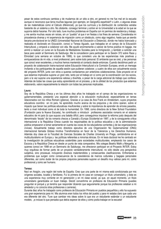 homogeneidad versus diversidad en educación
pesar de estos continuos cambios y de mudarnos de un sitio a otro, en general no me fue mal en la escuela
aunque sí reconozco que tenía muchas lagunas (por ejemplo, en Geografía española!!! o Latín, o algunas áreas
de las matemáticas como el Cálculo diferencial), ya que los currícula y la distribución de contenidos variaba
bastante de un sistema a otro. No obstante, conseguí terminar y entrar en la Universidad a la edad en la que se
suponía debía hacerse. Por otro lado, tuve muchos problemas en España con mi permiso de residencia y trabajo,
y me sentía muchas veces sin raíces, sin un “pueblo” al que ir en fiestas o los fines de semana. Consideraba mi
procedencia diversa y mi experiencia de migración como un obstáculo, como algo negativo, hasta que ya siendo
becaria pre-doctoral en la UNED (Universidad Nacional de Educación a Distancia), donde me había licenciado y
realizaba el doctorado en Educación, conocí a Teresa Aguado, que trabajaba en el campo de la Educación
Intercultural, y empecé a colaborar con ella. Me ayudó enormemente a valorar de forma positiva mi bagaje, me
animó a realizar un curso en la Escuela de Mediadores Sociales para la Inmigración, y también a solicitar una
beca para asistir al Seminario de Salzburgo. Me la concedieron para participar en la Sesión 372 sobre Raza y
Etnicidad (una semana en octubre de 1999), lo que considero una de las experiencias más positivas y
enriquecedoras de mi vida, a nivel profesional, pero sobre todo personal. El ambiente que se creó, y las personas
que conocí eran excelentes, y muchos hemos mantenido el contacto desde entonces. Cuando decidimos pedir un
proyecto de colaboración trans-nacional sobre Educación Intercultural a la Comisión Europea, envié un mensaje
invitando a los participantes de aquella sesión que pudieran colaborar, y cuatro de ellos son actualmente socios
del proyecto INTER, junto con otros a quienes contactamos por anteriores colaboraciones. Este proyecto en el
que estamos implicados supone un gran reto, tanto por el trabajo en sí como por la coordinación con los socios,
pero a la vez supone una experiencia valiosa y divertida, a pesar de la carga adicional de trabajo que conlleva.
Además de todas las cosas que estoy aprendiendo en el proceso, y de la utilidad de los productos que estamos
elaborando, valoro especialmente la relación con todas las personas implicadas.

Laura:
Soy de la República Checa y en los últimos diez años he trabajado en el campo de las organizaciones no
gubernamentales, prestando una especial atención a la educación multicultural, especialmente en temas
relacionados con los niños Romani (gitanos). Gracias a La casa de Ana Frank en Amsterdam, cuyos proyectos
educativos coordino en mi país, he aprendido mucho acerca de los prejuicios y de cómo operan, sobre el
impacto que tienen las políticas educativas insuficientes y sobre la importancia de aprender de errores pasados,
tanto a nivel individual como al de toda la humanidad. En 1998, como directora de la New School Foundation
(Fundación para la Nueva Escuela), he contribuido a introducir profesores asociados romanís en el sistema
educativo de mi país (lo que supuso una batalla difícil, pero conseguimos impulsar la reforma justo después del
denominado “éxodo” de los romanís checos a Canadá y Europa Occidental en 1997, y de la consiguiente crítica
internacional a la República Checa cuando los responsables de la política educativa y de la administración
pública empezaron a tomar seriamente en cuenta las voces de los educadores corrientes y de las organizaciones
cívicas). Actualmente trabajo como directora ejecutiva de una Organización No Gubernamental (ONG)
internacional llamada Globea Inicitiva Transfronteriza en favor de la Tolerancia y los Derechos Humanos.
Además doy clase en la Facultad de Ciencias Sociales de Charles University en Praga, centrándome en el
multiculturalismo en Europa y las políticas referentes a minorías étnicas. En mi tesis doctoral me he centrado en
la investigación de políticas educativas sostenibles para sociedades multiculturales, empleando los casos de
Escocia y la República Checa en desde un punto de vista comparativo. Mis colegas Beatriz Malik y Margarita, a
quienes conocí en 1998 en un Seminario de Salzburgo, me ofrecieron participar en el Proyecto INTER. Estoy
muy orgullosa de formar parte de un proyecto verdaderamente intercultural, no sólo desde una perspectiva
subjetiva, sino procesual, incluyendo diversos malentendidos y consecuentes clasificaciones. Enfrentarse a
problemas que surgen como consecuencia de la coexistencia de marcos culturales y bagajes personales
diferentes, así como dudar de los propios prejuicios personales supone un desafío muy valioso para mí, como
profesional y como ser humano.

Teresa:
Nací en Aragón, una región del norte de España. Creo que una parte de mí misma está condicionada por mis
orígenes sociales, locales y familiares. Fui la primera de mi casa en conseguir un título universitario, y ésta es
una experiencia muy corriente en mi generación y en mi clase social, ya que, en aquel momento, un título
universitario garantizaba un buen trabajo. Decidí convertirme en profesora de Educación Primaria (puedes
preguntar el porqué y yo tendría que responder diciendo que seguramente porque los profesores estaban a mi
alrededor y no conocía otras profesiones o carreras).
Durante diez años he trabajado como profesora de Educación Primaria en pueblos pequeñitos y ello ha supuesto
una gran experiencia para mí. Mis alumnos eran todos los niños del pueblo y para mí estaba claro que cada uno
era diferente del otro. Tuve que cambiar mis ideas sobre lo que era un estudiante estándar o un estudiante
modelo, ¡e incluso lo que pensaba que debía esperar de ellos y cómo podía trabajar en la escuela!




                                                                                                              35
 