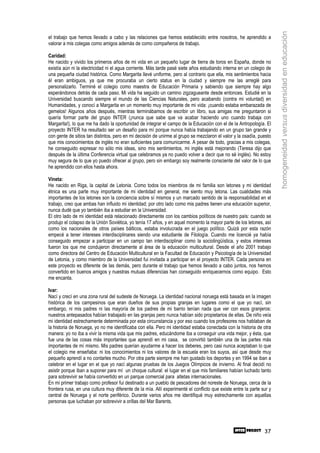homogeneidad versus diversidad en educación
el trabajo que hemos llevado a cabo y las relaciones que hemos establecido entre nosotros, he aprendido a
valorar a mis colegas como amigos además de como compañeros de trabajo.

Caridad:
He nacido y vivido los primeros años de mi vida en un pequeño lugar de tierra de toros en España, donde no
existía aún ni la electricidad ni el agua corriente. Más tarde pasé siete años estudiando interna en un colegio de
una pequeña ciudad histórica. Como Margarita llevé uniforme, pero al contrario que ella, mis sentimientos hacia
él eran ambiguos, ya que me procuraba un cierto status en la ciudad y siempre me las arreglé para
personalizarlo. Terminé el colegio como maestra de Educación Primaria y sabiendo que siempre hay algo
esperándonos detrás de cada paso. Mi vida ha seguido un camino zigzagueante desde entonces. Estudié en la
Universidad buscando siempre el mundo de las Ciencias Naturales, pero acabando (contra mi voluntad) en
Humanidades, y conocí a Margarita en un momento muy importante de mi vida: ¡cuando estaba embarazada de
gemelos! Algunos años después, mientras terminábamos de escribir un libro, sus amigas me preguntaron si
quería formar parte del grupo INTER (¡nunca que sabe que va acabar haciendo uno cuando trabaja con
Margarita!), lo que me ha dado la oportunidad de integrar el campo de la Educación con el de la Antropología. El
proyecto INTER ha resultado ser un desafío para mí porque nunca había trabajando en un grupo tan grande y
con gente de sitios tan distintos, pero en mi decisión de unirme al grupo se mezclaron el valor y la osadía, puesto
que mis conocimientos de inglés no eran suficientes para comunicarme. A pesar de todo, gracias a mis colegas,
he conseguido expresar no sólo mis ideas, sino mis sentimientos, mi inglés está mejorando (Teresa dijo que
después de la última Conferencia virtual que celebramos ya no puedo volver a decir que no sé inglés). No estoy
muy segura de lo que yo puedo ofrecer al grupo, pero sin embargo soy realmente consciente del valor de lo que
he aprendido con ellos hasta ahora.

Vineta:
He nacido en Riga, la capital de Letonia. Como todos los miembros de mi familia son letones y mi identidad
étnica es una parte muy importante de mi identidad en general, me siento muy letona. Las cualidades más
importantes de los letones son la conciencia sobre sí mismos y un marcado sentido de la responsabilidad en el
trabajo, creo que ambas han influido mi identidad; por otro lado como mis padres tienen una educación superior,
nunca dudé que yo también iba a estudiar en la Universidad.
El otro lado de mi identidad está relacionado directamente con los cambios políticos de nuestro país: cuando se
produjo el colapso de la Unión Soviética, yo tenía 17 años, y en aquel momento la mayor parte de los letones, así
como los nacionales de otros países bálticos, estaba involucrada en el juego político. Quizá por esta razón
empecé a tener intereses interdisciplinares siendo una estudiante de Filología. Cuando me licencié ya había
conseguido empezar a participar en un campo tan interdisciplinar como la sociolingüística, y estos intereses
fueron los que me condujeron directamente al área de la educación multicultural. Desde el año 2001 trabajo
como directora del Centro de Educación Multicultural en la Facultad de Educación y Psicología de la Universidad
de Letonia, y como miembro de la Universidad fui invitada a participar en el proyecto INTER. Cada persona en
este proyecto es diferente de las demás, pero durante el trabajo que hemos llevado a cabo juntos, nos hemos
convertido en buenos amigos y nuestras mutuas diferencias han conseguido enriquecernos como equipo. Esto
me encanta.

Ivar:
Nací y crecí en una zona rural del sudeste de Noruega. La identidad nacional noruega está basada en la imagen
histórica de los campesinos que eran dueños de sus propias granjas en lugares como el que yo nací, sin
embargo, ni mis padres ni las mayoría de los padres de mi barrio tenían nada que ver con esos granjeros:
nuestros antepasados habían trabajado en las granjas pero nunca habían sido propietarios de ellas. De niño veía
mi identidad estrechamente determinada por esta circunstancia y por eso cuando los profesores nos hablaban de
la historia de Noruega, yo no me identificaba con ella. Pero mi identidad estaba conectada con la historia de otra
manera: yo no iba a vivir la misma vida que mis padres, educándome iba a conseguir una vida mejor, y ésta, que
fue una de las cosas más importantes que aprendí en mi casa, se convirtió también una de las partes más
importantes de mí mismo. Mis padres querían ayudarme a hacer los deberes, pero casi nunca aceptaban lo que
el colegio me enseñaba: ni los conocimientos ni los valores de la escuela eran los suyos, así que desde muy
pequeño aprendí a no contarles mucho. Por otra parte siempre me han gustado los deportes y en 1994 se iban a
celebrar en el lugar en el que yo nací algunas pruebas de los Juegos Olímpicos de invierno. Al final decidí no
asistir porque iban a suponer para mí un choque cultural: el lugar en el que mis familiares habían luchado tanto
para sobrevivir se había convertido en un parque comercial para atletas internacionales.
En mi primer trabajo como profesor fui destinado a un pueblo de pescadores del noreste de Noruega, cerca de la
frontera rusa, en una cultura muy diferente de la mía. Allí experimenté el conflicto que existe entre la parte sur y
central de Noruega y el norte periférico. Durante varios años me identifiqué muy estrechamente con aquellas
personas que luchaban por sobrevivir a orillas del Mar Barents.




                                                                                                                37
 