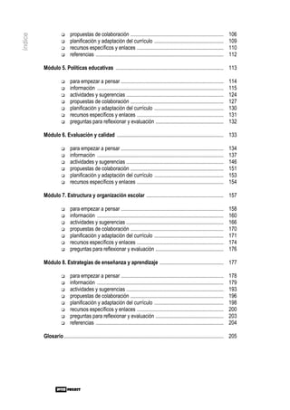 propuestas de colaboración ......................................................................              106
índice

                           planificación y adaptación del currículo ....................................................                  109
                           recursos específicos y enlaces .................................................................               110
                           referencias ................................................................................................   112

         Módulo 5. Políticas educativas ................................................................................. 113

                           para empezar a pensar .............................................................................            114
                           información ...............................................................................................    115
                           actividades y sugerencias .........................................................................            124
                           propuestas de colaboración ......................................................................              127
                           planificación y adaptación del currículo ....................................................                  130
                           recursos específicos y enlaces .................................................................               131
                           preguntas para reflexionar y evaluación ...................................................                    132

         Módulo 6. Evaluación y calidad ................................................................................ 133

                           para empezar a pensar .............................................................................            134
                           información ...............................................................................................    137
                           actividades y sugerencias .........................................................................            146
                           propuestas de colaboración ......................................................................              151
                           planificación y adaptación del currículo ....................................................                  153
                           recursos específicos y enlaces .................................................................               154

         Módulo 7. Estructura y organización escolar .......................................................... 157

                           para empezar a pensar .............................................................................            158
                           información ...............................................................................................    160
                           actividades y sugerencias .........................................................................            166
                           propuestas de colaboración ......................................................................              170
                           planificación y adaptación del currículo ....................................................                  171
                           recursos específicos y enlaces .................................................................               174
                           preguntas para reflexionar y evaluación ...................................................                    176

         Módulo 8. Estrategias de enseñanza y aprendizaje ................................................ 177

                           para empezar a pensar .............................................................................            178
                           información ...............................................................................................    179
                           actividades y sugerencias .........................................................................            193
                           propuestas de colaboración ......................................................................              196
                           planificación y adaptación del currículo ....................................................                  198
                           recursos específicos y enlaces .................................................................               200
                           preguntas para reflexionar y evaluación ...................................................                    203
                           referencias ................................................................................................   204

         Glosario ........................................................................................................................ 205
 