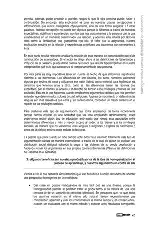 homogeneidad versus diversidad en educación
permita, además, poder predecir a grandes rasgos lo que la otra persona puede hacer a
continuación. Sin embargo, esta explicación se basa en nuestras propias percepciones e
informaciones que nunca manejamos objetivamente, sino de una forma sesgada. En otras
palabras, nuestra percepción no puede ser objetiva porque la filtramos a través de nuestras
expectativas, objetivos y experiencias, con las que nos aproximamos a la persona con la que
establecemos en un momento determinado una relación, y además está influida por factores
tales como la familiaridad que guardamos con ella, el valor que le asignamos, nuestra
implicación emotiva en la relación y experiencias anteriores que asumimos son semejantes a
ésta.

En este punto resulta relevante analizar la relación de este proceso de comunicación con el de
construcción de estereotipos. Si el lector se dirige ahora a las definiciones de Estereotipo y
Prejuicio en el Glosario, puede darse cuenta de lo fácil que resulta hipersimplificar en nuestra
interpretación qué es lo que caracteriza el comportamiento de otra persona.

Por otra parte es muy importante tener en cuenta el hecho de que atribuimos significados
distintos a las diferencias. Las diferencias no son neutras, los seres humanos valoramos
algunas por encima de otras y utilizamos ese valor distinto como material para legitimizar los
derechos que tenemos unos y otros, como si las diferencias fueran las razones que
explicasen, por sí mismas, el acceso y el derecho de acceso a los privilegios y bienes de una
sociedad. Esto es lo que hacemos cuando empleamos argumentos racistas que nos permiten
entender que determinados colores de piel, religiones, lugares de nacimiento o determinadas
lenguas son más deseables que otros y, en consecuencia, conceden un mayor derecho en el
reparto de los privilegios sociales.

Para deshacer este tipo de argumentación que todos empleamos de forma inconsciente
porque hemos crecido en una sociedad que los está empleando continuamente, todos
deberíamos recibir algún tipo de educación antirracista que rompa esta asociación entre
determinadas diferencias y más o menos acceso al poder, a los bienes y a los privilegios
sociales, de manera que no valoremos unas lenguas o religiones o lugares de nacimiento o
tonos de la piel por encima o por debajo de las otras.

Es posible que para cuando un niño cumpla ocho años haya asumido totalmente este tipo de
argumentación racista de manera inconsciente, a través de la cual es capaz de explicar una
distribución social desigual echando la culpa a las víctimas de su propia deprivación y
haciendo recaer los argumentos en sus propias (peores) diferencias (Véanse las definiciones
de Racismo en el Glosario).

  3.- Algunos beneficios (en nuestra opinión) ilusorios de la idea de homogeneidad en el
                       proceso de aprendizaje, y nuestros argumentos en contra de ella


Vamos a ver lo que nosotros consideramos que son beneficios ilusorios derivados de adoptar
una perspectiva homogénea en la enseñanza:

    •   Dar clase en grupos homogéneos es más fácil que en uno diverso, porque la
        homogeneidad permite al profesor tratar al grupo como si se tratara de una sola
        persona (o de un conjunto de personas idénticas). Se presupone que, ya que todos
        los alumnos nacieron en el mismo año natural, tienen necesariamente que
        comprender, aprender y usar los conocimientos al mismo tiempo y, en consecuencia,
        pueden ser evaluados con el mismo método y esperar unos resultados semejantes.


                                                                                             45
 