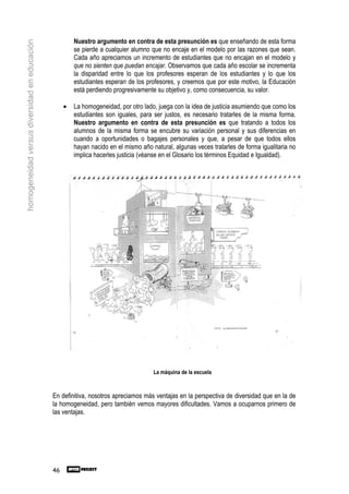 Nuestro argumento en contra de esta presunción es que enseñando de esta forma
homogeneidad versus diversidad en educación

                                                       se pierde a cualquier alumno que no encaje en el modelo por las razones que sean.
                                                       Cada año apreciamos un incremento de estudiantes que no encajan en el modelo y
                                                       que no sienten que puedan encajar. Observamos que cada año escolar se incrementa
                                                       la disparidad entre lo que los profesores esperan de los estudiantes y lo que los
                                                       estudiantes esperan de los profesores, y creemos que por este motivo, la Educación
                                                       está perdiendo progresivamente su objetivo y, como consecuencia, su valor.

                                                   •   La homogeneidad, por otro lado, juega con la idea de justicia asumiendo que como los
                                                       estudiantes son iguales, para ser justos, es necesario tratarles de la misma forma.
                                                       Nuestro argumento en contra de esta presunción es que tratando a todos los
                                                       alumnos de la misma forma se encubre su variación personal y sus diferencias en
                                                       cuando a oportunidades o bagajes personales y que, a pesar de que todos ellos
                                                       hayan nacido en el mismo año natural, algunas veces tratarles de forma igualitaria no
                                                       implica hacerles justicia (véanse en el Glosario los términos Equidad e Igualdad).




                                                                                     La máquina de la escuela



                                              En definitiva, nosotros apreciamos más ventajas en la perspectiva de diversidad que en la de
                                              la homogeneidad, pero también vemos mayores dificultades. Vamos a ocuparnos primero de
                                              las ventajas.




                                              46
 