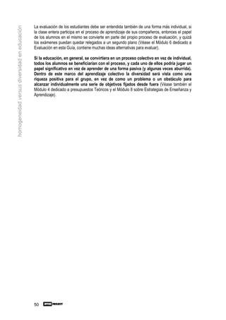 La evaluación de los estudiantes debe ser entendida también de una forma más individual, si
homogeneidad versus diversidad en educación

                                              la clase entera participa en el proceso de aprendizaje de sus compañeros, entonces el papel
                                              de los alumnos en el mismo se convierte en parte del propio proceso de evaluación, y quizá
                                              los exámenes puedan quedar relegados a un segundo plano (Véase el Módulo 6 dedicado a
                                              Evaluación en esta Guía, contiene muchas ideas alternativas para evaluar).

                                              Si la educación, en general, se convirtiera en un proceso colectivo en vez de individual,
                                              todos los alumnos se beneficiarían con el proceso, y cada uno de ellos podría jugar un
                                              papel significativo en vez de aprender de una forma pasiva (y algunas veces aburrida).
                                              Dentro de este marco del aprendizaje colectivo la diversidad será vista como una
                                              riqueza positiva para el grupo, en vez de como un problema o un obstáculo para
                                              alcanzar individualmente una serie de objetivos fijados desde fuera (Véase también el
                                              Módulo 4 dedicado a presupuestos Teóricos y el Módulo 8 sobre Estrategias de Enseñanza y
                                              Aprendizaje).




                                              50
 