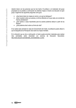 relación tienen con las personas que los han hecho. El profesor o el moderador del grupo
homogeneidad versus diversidad en educación

                                              proyectará (si es posible) a continuación los distintos mapas e iniciará una discusión en gran
                                              grupo. Sugerimos las siguientes preguntas como guía:

                                                   •   ¿Qué tienen todos los mapas en común y en qué se distinguen?
                                                   •   ¿Qué muestran sobre sus autores y la forma diferente en la que cada uno concibe los
                                                       mismos alrededores?
                                                   •   ¿Qué valores o cosas importantes para los autores podemos deducir a partir de los
                                                       dibujos?
                                                   •   ¿Qué podemos decir sobre su forma de vida?

                                              Si se realiza esta actividad en clase de Conocimiento del medio, el profesor/a puede utilizar lo
                                              que la Geografía de la Percepción dice sobre los mapas mentales.

                                              En la dirección que se cita a continuación, el lector puede encontrar materiales para realizar
                                              más actividades sobre diversidad con alumnos de Educación Secundaria:
                                              http://www.educarm.es/materiales_diversidad/start_ns.htm.




                                              56
 