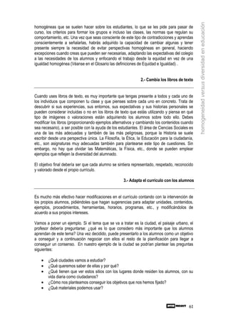 homogeneidad versus diversidad en educación
homogéneas que se suelen hacer sobre los estudiantes, lo que se les pide para pasar de
curso, los criterios para formar los grupos e incluso las clases, las normas que regulan su
comportamiento, etc. Una vez que seas consciente de este tipo de contradicciones y aprendas
conscientemente a señalarlas, habrás adquirido la capacidad de cambiar algunas y tener
presente siempre la necesidad de evitar perspectivas homogéneas en general, haciendo
excepciones cuando creas que pueden ser necesarias, adaptando las expectativas del colegio
a las necesidades de los alumnos y enfocando el trabajo desde la equidad en vez de una
igualdad homogénea (Véanse en el Glosario las definiciones de Equidad e Igualdad) .


                                                              2.- Cambia los libros de texto


Cuando uses libros de texto, es muy importante que tengas presente a todos y cada uno de
los individuos que componen tu clase y que pienses sobre cada uno en concreto. Trata de
descubrir si sus experiencias, sus entornos, sus expectativas y sus historias personales se
pueden considerar incluidas o no en los libros de texto que estás utilizando y piensa en qué
tipo de imágenes o valoraciones están adquiriendo los alumnos sobre todo ello. Debes
modificar los libros (proporcionando ejemplos alternativos y cambiando los contenidos cuando
sea necesario), a ser posible con la ayuda de los estudiantes. El área de Ciencias Sociales es
una de las más adecuadas y también de las más peligrosas, porque la Historia se suele
escribir desde una perspectiva única. La Filosofía, la Ética, la Educación para la ciudadanía,
etc., son asignaturas muy adecuadas también para plantearse este tipo de cuestiones. Sin
embargo, no hay que olvidar las Matemáticas, la Física, etc., donde se pueden emplear
ejemplos que reflejen la diversidad del alumnado.

El objetivo final debería ser que cada alumno se sintiera representado, respetado, reconocido
y valorado desde el propio currículo.

                                                    3.- Adapta el currículo con los alumnos


Es mucho más efectivo hacer modificaciones en el currículo contando con la intervención de
los propios alumnos, pidiéndoles que hagan sugerencias para adaptar unidades, contenidos,
ejemplos, procedimientos, herramientas, horarios, programas, etc., y modificándolos de
acuerdo a sus propios intereses.

Vamos a poner un ejemplo. Si el tema que se va a tratar es la ciudad, el paisaje urbano, el
profesor debería preguntarse: ¿qué es lo que considero más importante que los alumnos
aprendan de este tema? Una vez decidido, puede presentarlo a los alumnos como un objetivo
a conseguir y a continuación negociar con ellos el resto de la planificación para llegar a
conseguir un consenso. En nuestro ejemplo de la ciudad se podrían plantear las preguntas
siguientes:

    •   ¿Qué ciudades vamos a estudiar?
    •   ¿Qué queremos saber de ellas y por qué?
    •   ¿Qué tienen que ver estos sitios con los lugares donde residen los alumnos, con su
        vida diaria como ciudadanos?
    •   ¿Cómo nos planteamos conseguir los objetivos que nos hemos fijado?
    •   ¿Qué materiales podemos usar?



                                                                                           61
 