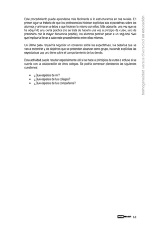homogeneidad versus diversidad en educación
Este procedimiento puede aprenderse más fácilmente si lo estructuramos en dos niveles. En
primer lugar se trataría de que los profesores/as hicieran explícitas sus expectativas sobre los
alumnos y animaran a éstos a que hicieran lo mismo con ellos. Más adelante, una vez que se
ha adquirido una cierta práctica (no se trata de hacerlo una vez a principio de curso, sino de
practicarlo con la mayor frecuencia posible), los alumnos podrían pasar a un segundo nivel
que implicaría llevar a cabo este procedimiento entre ellos mismos.

Un último paso requeriría negociar un consenso sobre las expectativas, los desafíos que se
van a encontrar y los objetivos que se pretenden alcanzar como grupo, haciendo explícitas las
expectativas que uno tiene sobre el comportamiento de los demás.

Esta actividad puede resultar especialmente útil si se hace a principios de curso e incluso si se
cuenta con la colaboración de otros colegas. Se podría comenzar planteando las siguientes
cuestiones:

    •   ¿Qué esperas de mí?
    •   ¿Qué esperas de tus colegas?
    •   ¿Qué esperas de tus compañeros?




                                                                                              63
 