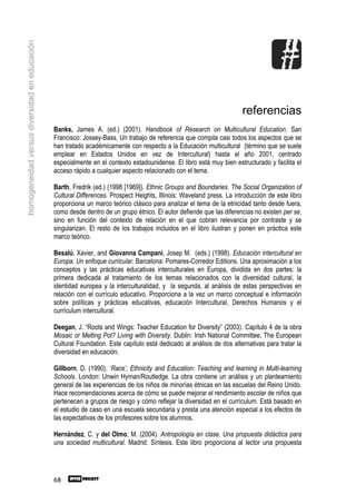 homogeneidad versus diversidad en educación




                                                                                                                      referencias
                                              Banks, James A. (ed.) (2001). Handbook of Research on Multicultural Education. San
                                              Francisco: Jossey-Bass. Un trabajo de referencia que compila casi todos los aspectos que se
                                              han tratado académicamente con respecto a la Educación multicultural (término que se suele
                                              emplear en Estados Unidos en vez de Intercultural) hasta el año 2001, centrado
                                              especialmente en el contexto estadounidense. El libro está muy bien estructurado y facilita el
                                              acceso rápido a cualquier aspecto relacionado con el tema.

                                              Barth, Fredrik (ed.) (1998 [1969]). Ethnic Groups and Boundaries. The Social Organization of
                                              Cultural Differences. Prospect Heights, Illinois: Waveland press. La introducción de este libro
                                              proporciona un marco teórico clásico para analizar el tema de la etnicidad tanto desde fuera,
                                              como desde dentro de un grupo étnico. El autor defiende que las diferencias no existen per se,
                                              sino en función del contexto de relación en el que cobran relevancia por contraste y se
                                              singularizan. El resto de los trabajos incluidos en el libro ilustran y ponen en práctica este
                                              marco teórico.

                                              Besalú, Xavier, and Giovanna Campani, Josep M. (eds.) (1998). Educación intercultural en
                                              Europa. Un enfoque curricular. Barcelona: Pomares-Corredor Editions. Una aproximación a los
                                              conceptos y las prácticas educativas interculturales en Europa, dividida en dos partes: la
                                              primera dedicada al tratamiento de los temas relacionados con la diversidad cultural, la
                                              identidad europea y la interculturalidad, y la segunda, al análisis de estas perspectivas en
                                              relación con el currículo educativo. Proporciona a la vez un marco conceptual e información
                                              sobre políticas y prácticas educativas, educación Intercultural, Derechos Humanos y el
                                              currículum intercultural.

                                              Deegan, J. “Roots and Wings: Teacher Education for Diversity” (2003). Capítulo 4 de la obra
                                              Mosaic or Melting Pot? Living with Diversity. Dublin: Irish National Committee, The European
                                              Cultural Foundation. Este capítulo está dedicado al análisis de dos alternativas para tratar la
                                              diversidad en educación.

                                              Gillborn, D. (1990). ‘Race’, Ethnicity and Education: Teaching and learning in Multi-learning
                                              Schools. London: Unwin Hyman/Routledge. La obra contiene un análisis y un planteamiento
                                              general de las experiencias de los niños de minorías étnicas en las escuelas del Reino Unido.
                                              Hace recomendaciones acerca de cómo se puede mejorar el rendimiento escolar de niños que
                                              pertenecen a grupos de riesgo y cómo reflejar la diversidad en el currículum. Está basado en
                                              el estudio de caso en una escuela secundaria y presta una atención especial a los efectos de
                                              las expectativas de los profesores sobre los alumnos.

                                              Hernández, C. y del Olmo, M. (2004). Antropología en clase. Una propuesta didáctica para
                                              una sociedad multicultural. Madrid: Síntesis. Este libro proporciona al lector una propuesta




                                              68
 