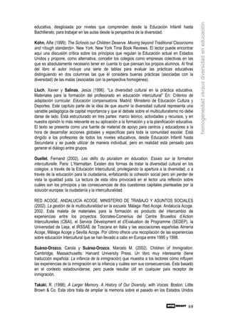 homogeneidad versus diversidad en educación
educativa, desglosada por niveles que comprenden desde la Educación Infantil hasta
Bachillerato, para trabajar en las aulas desde la perspectiva de la diversidad.

Kohn, Alfie (1999). The Schools our Children Deserve. Moving beyond Traditional Classrooms
and <tough standards>. New York: New York Time Book Reviews. El lector puede encontrar
aquí una discusión crítica sobre los principios que regulan la Educación actual en Estados
Unidos y propone, como alternativa, concebir los colegios como empresas colectivas en las
que es absolutamente necesario tener en cuenta lo que piensan los propios alumnos. Al final
del libro el autor incluye una serie de tablas para evaluar las prácticas educativas
distinguiendo en dos columnas las que él considera buenas prácticas (asociadas con la
diversidad) de las malas (asociadas con la perspectiva homogénea).

Lluch, Xavier y Salinas, Jesús (1996). “La diversidad cultural en la práctica educativa.
Materiales para la formación del profesorado en educación intercultural” En: Criterios de
adaptación curricular. Educación compensatoria. Madrid: Ministerio de Educación Cultura y
Deportes. Este capítulo parte de la idea de que asumir la diversidad cultural representa una
variable pedagógica de capital importancia y que el debate sobre el multiculturalismo no debe
darse de lado. Está estructurado en tres partes: marco teórico, actividades y recursos, y en
nuestra opinión lo más relevante es su aplicación a la formación y a la planificación educativa.
El texto se presenta como una fuente de material de apoyo para centros y educadores a la
hora de desarrollar acciones globales y específicas para toda la comunidad escolar. Está
dirigido a los profesores de todos los niveles educativos, desde Educación Infantil hasta
Secundaria y se puede utilizar de manera individual, pero en realidad está pensado para
generar el diálogo entre grupos.

Ouellet, Fernand (2002). Les défis du pluralism en éducation. Essais sur la formation
interculturelle. Paris: L’Harmattan. Existen dos formas de tratar la diversidad cultural en los
colegios: a través de la Educación Intercultural, privilegiando la apertura a la diversidad, o a
través de la educación para la ciudadanía, enfatizando la cohesión social pero sin perder de
vista la igualdad justa. La lectura de esta obra provocará en el lector una reflexión sobre
cuáles son los principios y las consecuencias de dos cuestiones capitales planteadas por la
solución europea: la ciudadanía y la interculturalidad.

RED ACOGE, ANDALUCÍA ACOGE. MINISTERIO DE TRABAJO Y ASUNTOS SOCIALES
(2002). La gestión de la multiculturalidad en la escuela. Málaga: Red Acoge. Andalucía Acoge.
2002. Esta maleta de materiales para la formación es producto del intercambio de
experiencias entre los proyectos Sócrates-Comenius del Centre Bruxellos d’Action
Interculturelles (CBAI), el Service Dévelopment et d’Evaluation de Programme (SEDEP), la
Universidad de Lieja, el IRSSAE de Toscana en Italia y las asociaciones españolas Almería
Acoge, Málaga Acoge y Sevilla Acoge. Por último ofrece una recopilación de las experiencias
sobre educación Intercultural que se han llevado a cabo en Europa entre 1995 y 1998.

Suárez-Orozco, Carola y Suárez-Orozco, Marcelo M. (2002). Children of Immigration.
Cambridge, Massachusetts: Harvard University Press. Un libro muy interesante (tiene
traducción española: La infancia de la inmigración) que muestra a los lectores cómo influyen
las experiencias de la inmigración en la infancia y cuáles son sus consecuencias. Esta basado
en el contexto estadounidense, pero puede resultar útil en cualquier país receptor de
inmigración.

Takaki, R. (1998). A Larger Memory. A History of Our Diversity, with Voices. Boston: Little
Brown & Co. Esta obra trata de ampliar la memoria sobre el pasado en los Estados Unidos


                                                                                             69
 